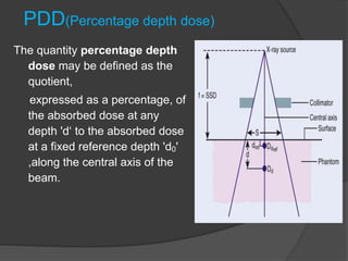 PDD(Percentage depth dose)
The quantity percentage depth
dose may be defined as the
quotient,
expressed as a percentage, of
the absorbed dose at any
depth 'd‘ to the absorbed dose
at a fixed reference depth 'd0'
,along the central axis of the
beam.
 