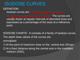 ISODOSE CURVES
DEFINITION:
Isodose curves are the lines joining the points of
equal Percentage Depth Dose (PDD). The curves are
usually drawn at regular intervals of absorbed dose and
expressed as a percentage of the dose at a reference
point.
ISODOSE CHARTS : It consists of a family of isodose curves.
The depth dose values of the curves are
normalized:
1) At the point of maximum dose on the central axis (Dmax)
2) At a fixed distance along the central axis in the irradiated
medium (SAD).
 