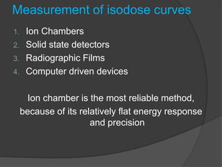 Measurement of isodose curves
1. Ion Chambers
2. Solid state detectors
3. Radiographic Films
4. Computer driven devices
Ion chamber is the most reliable method,
because of its relatively flat energy response
and precision
 