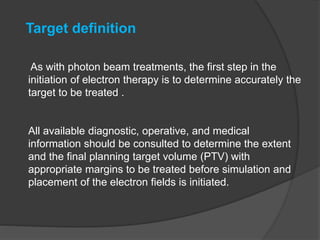 As with photon beam treatments, the first step in the
initiation of electron therapy is to determine accurately the
target to be treated .
All available diagnostic, operative, and medical
information should be consulted to determine the extent
and the final planning target volume (PTV) with
appropriate margins to be treated before simulation and
placement of the electron fields is initiated.
Target definition
 