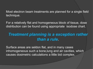 Most electron beam treatments are planned for a single field
technique.
For a relatively flat and homogeneous block of tissue, dose
distribution can be found using appropriate isodose chart.
Treatment planning is a exception rather
than a rule.
Surface areas are seldon flat, and in many cases
inhomogeneous such a bone,lung and air cavities, which
causes dosimetric calculations a little bid complex.
 