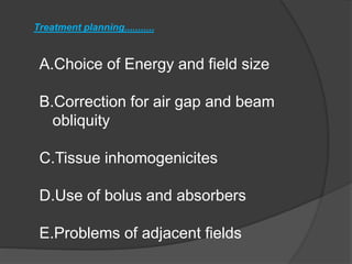 Treatment planning...........
A.Choice of Energy and field size
B.Correction for air gap and beam
obliquity
C.Tissue inhomogenicites
D.Use of bolus and absorbers
E.Problems of adjacent fields
 