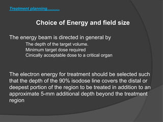 Treatment planning...........
Choice of Energy and field size
The energy beam is directed in general by
The depth of the target volume.
Minimum target dose required
Cinically acceptable dose to a critical organ
The electron energy for treatment should be selected such
that the depth of the 90% isodose line covers the distal or
deepest portion of the region to be treated in addition to an
approximate 5-mm additional depth beyond the treatment
region
 