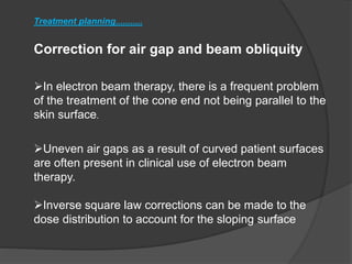 Correction for air gap and beam obliquity
Treatment planning...........
In electron beam therapy, there is a frequent problem
of the treatment of the cone end not being parallel to the
skin surface.
Uneven air gaps as a result of curved patient surfaces
are often present in clinical use of electron beam
therapy.
Inverse square law corrections can be made to the
dose distribution to account for the sloping surface
 