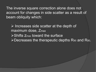 The inverse square correction alone does not
account for changes in side scatter as a result of
beam obliquity which:
 Increases side scatter at the depth of
maximum dose, Zmax
Shifts zmax toward the surface
Decreases the therapeutic depths R90 and R80.
 