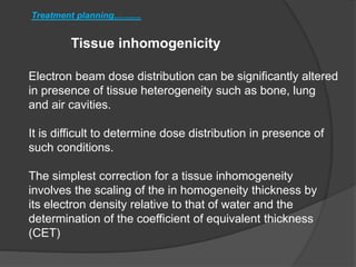 Tissue inhomogenicity
Treatment planning...........
Electron beam dose distribution can be significantly altered
in presence of tissue heterogeneity such as bone, lung
and air cavities.
It is difficult to determine dose distribution in presence of
such conditions.
The simplest correction for a tissue inhomogeneity
involves the scaling of the in homogeneity thickness by
its electron density relative to that of water and the
determination of the coefficient of equivalent thickness
(CET)
 