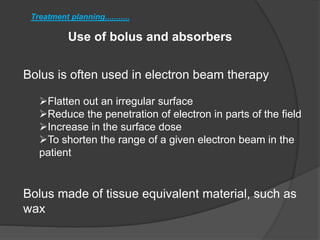 Use of bolus and absorbers
Treatment planning...........
Bolus is often used in electron beam therapy
Flatten out an irregular surface
Reduce the penetration of electron in parts of the field
Increase in the surface dose
To shorten the range of a given electron beam in the
patient
Bolus made of tissue equivalent material, such as
wax
 