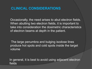 Occasionally, the need arises to abut electron fields.
When abutting two electron fields, it is important to
take into consideration the dosimetric characteristics
of electron beams at depth in the patient.
The large penumbra and bulging isodose lines
produce hot spots and cold spots inside the target
volume
CLINICAL CONSIDERATIONS
In general, it is best to avoid using adjacent electron
fields
 