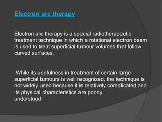 Electron arc therapy
Electron arc therapy is a special radiotherapeutic
treatment technique in which a rotational electron beam
is used to treat superficial tumour volumes that follow
curved surfaces.
While its usefulness in treatment of certain large
superficial tumours is well recognized, the technique is
not widely used because it is relatively complicated,and
its physical characteristics are poorly
understood
 