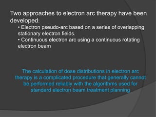 Two approaches to electron arc therapy have been
developed:
• Electron pseudo-arc based on a series of overlapping
stationary electron fields.
• Continuous electron arc using a continuous rotating
electron beam
The calculation of dose distributions in electron arc
therapy is a complicated procedure that generally cannot
be performed reliably with the algorithms used for
standard electron beam treatment planning
 