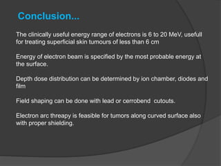 The clinically useful energy range of electrons is 6 to 20 MeV, usefull
for treating superficial skin tumours of less than 6 cm
Energy of electron beam is specified by the most probable energy at
the surface.
Depth dose distribution can be determined by ion chamber, diodes and
film
Field shaping can be done with lead or cerrobend cutouts.
Electron arc threapy is feasible for tumors along curved surface also
with proper shielding.
Conclusion...
 