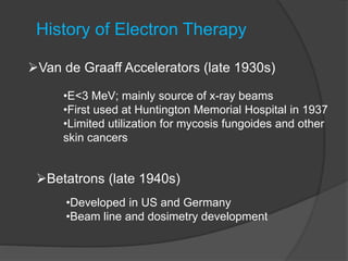 History of Electron Therapy
Van de Graaff Accelerators (late 1930s)
•E<3 MeV; mainly source of x-ray beams
•First used at Huntington Memorial Hospital in 1937
•Limited utilization for mycosis fungoides and other
skin cancers
Betatrons (late 1940s)
•Developed in US and Germany
•Beam line and dosimetry development
 