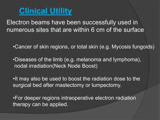Clinical Utility
Electron beams have been successfully used in
numerous sites that are within 6 cm of the surface
•Cancer of skin regions, or total skin (e.g. Mycosis fungoids)
•Diseases of the limb (e.g. melanoma and lymphoma),
nodal irradiation(Neck Node Boost)
•It may also be used to boost the radiation dose to the
surgical bed after mastectomy or lumpectomy.
•For deeper regions intraoperative electron radiation
therapy can be applied.
 