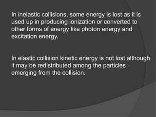 In inelastic collisions, some energy is lost as it is
used up in producing ionization or converted to
other forms of energy like photon energy and
excitation energy.
In elastic collision kinetic energy is not lost although
it may be redistributed among the particles
emerging from the collision.
 