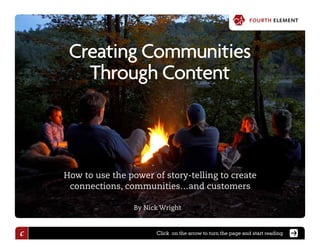 fourth element
                                                                 fourth element



     Creating Communities
       Through Content



    How to use the power of story-telling to create
     connections, communities…and customers

                     By Nick Wright



c                          Click on the arrow to turn the page and start reading
 