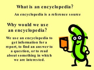 What is an encyclopedia? We use an encyclopedia to get information for a report, to find an answer to a question, or to read about something in which we are interested. An encyclopedia is a reference source Why would we use an encyclopedia? 