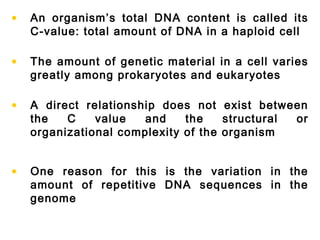 • An organism’s total DNA content is called its
C-value: total amount of DNA in a haploid cell
• The amount of genetic material in a cell varies
greatly among prokaryotes and eukaryotes
• A direct relationship does not exist between
the C value and the structural or
organizational complexity of the organism
• One reason for this is the variation in the
amount of repetitive DNA sequences in the
genome
 