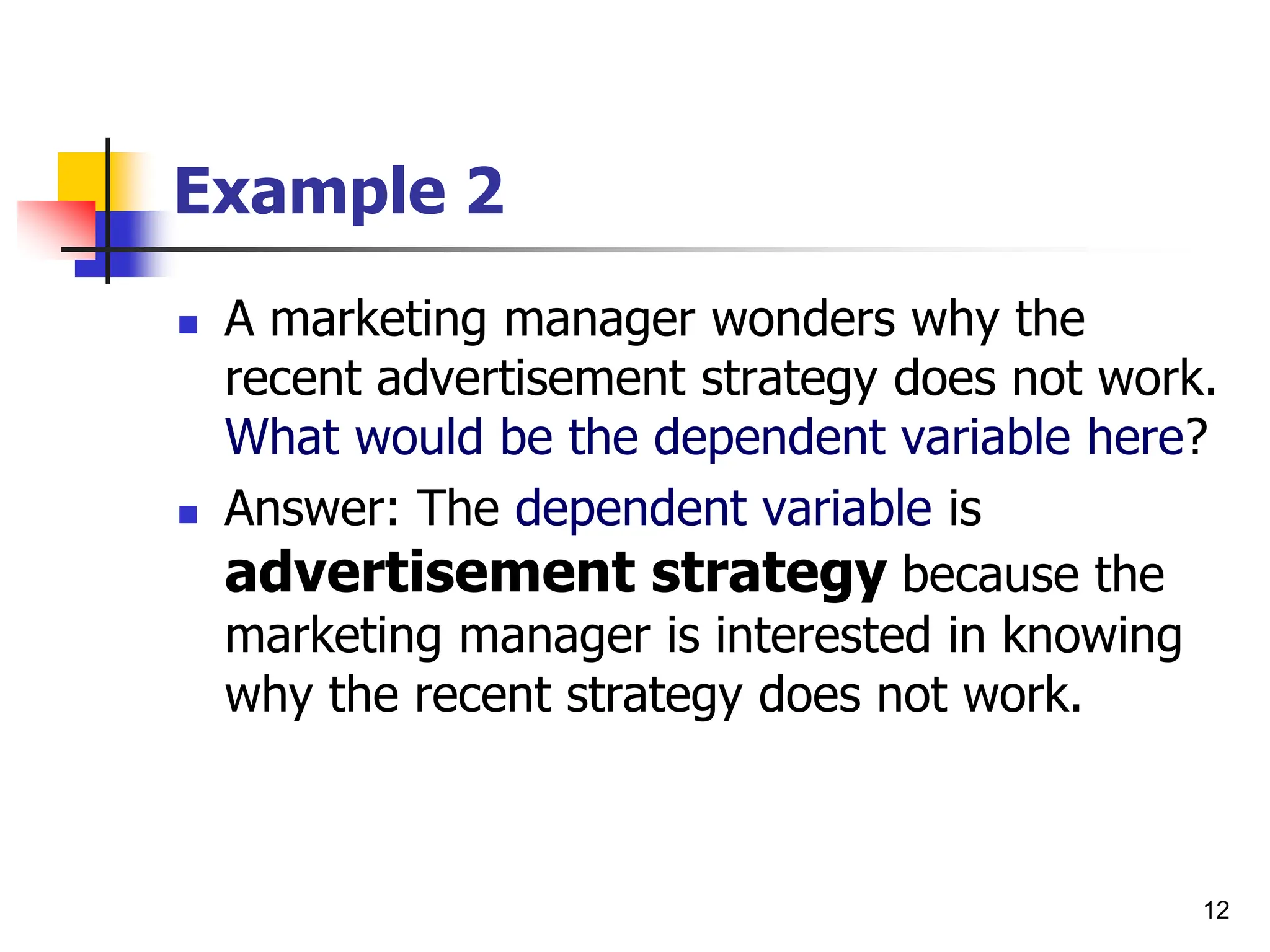 12
Example 2
 A marketing manager wonders why the
recent advertisement strategy does not work.
What would be the dependent variable here?
 Answer: The dependent variable is
advertisement strategy because the
marketing manager is interested in knowing
why the recent strategy does not work.
 
