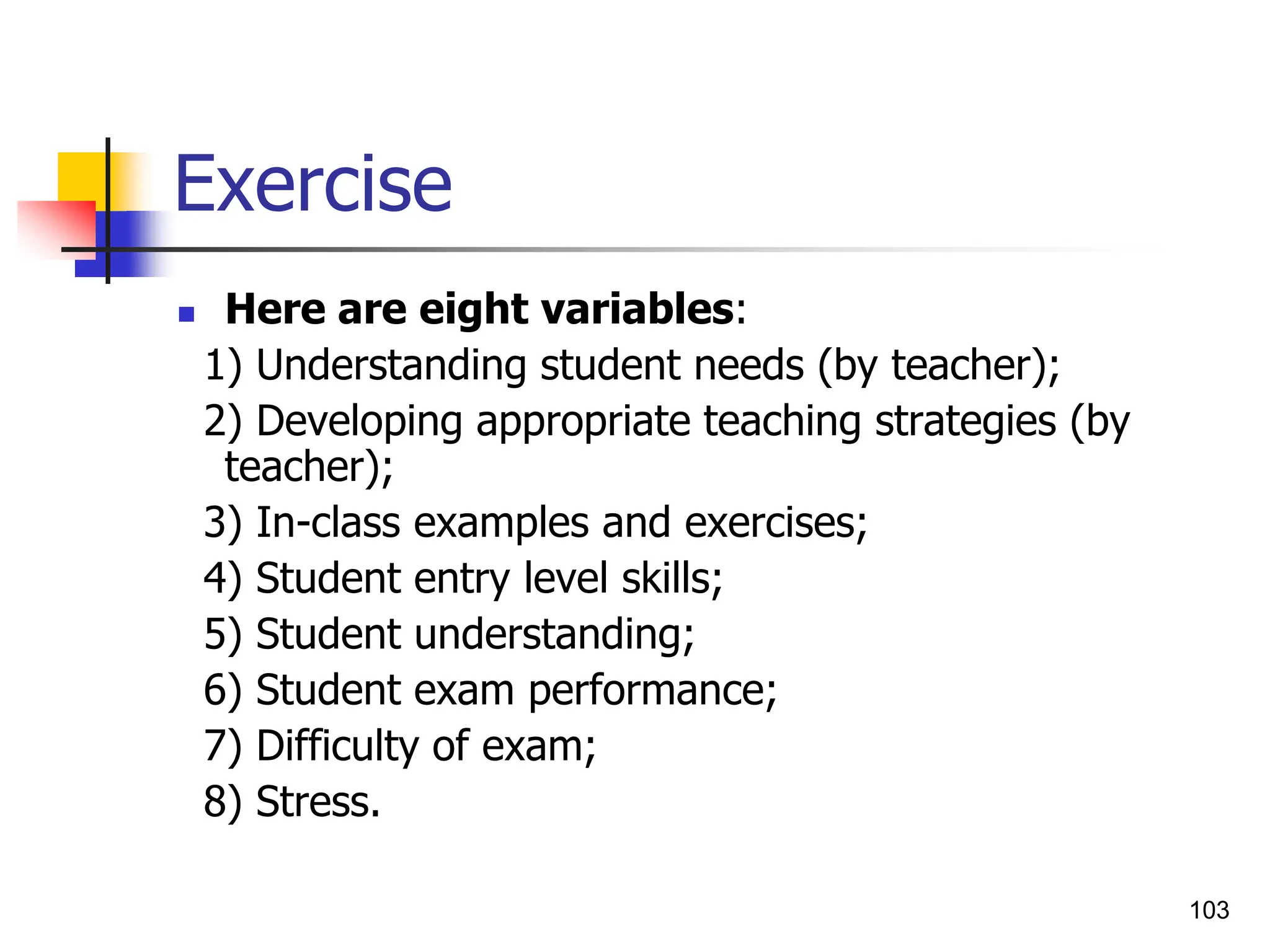 103
Exercise
 Here are eight variables:
1) Understanding student needs (by teacher);
2) Developing appropriate teaching strategies (by
teacher);
3) In-class examples and exercises;
4) Student entry level skills;
5) Student understanding;
6) Student exam performance;
7) Difficulty of exam;
8) Stress.
 