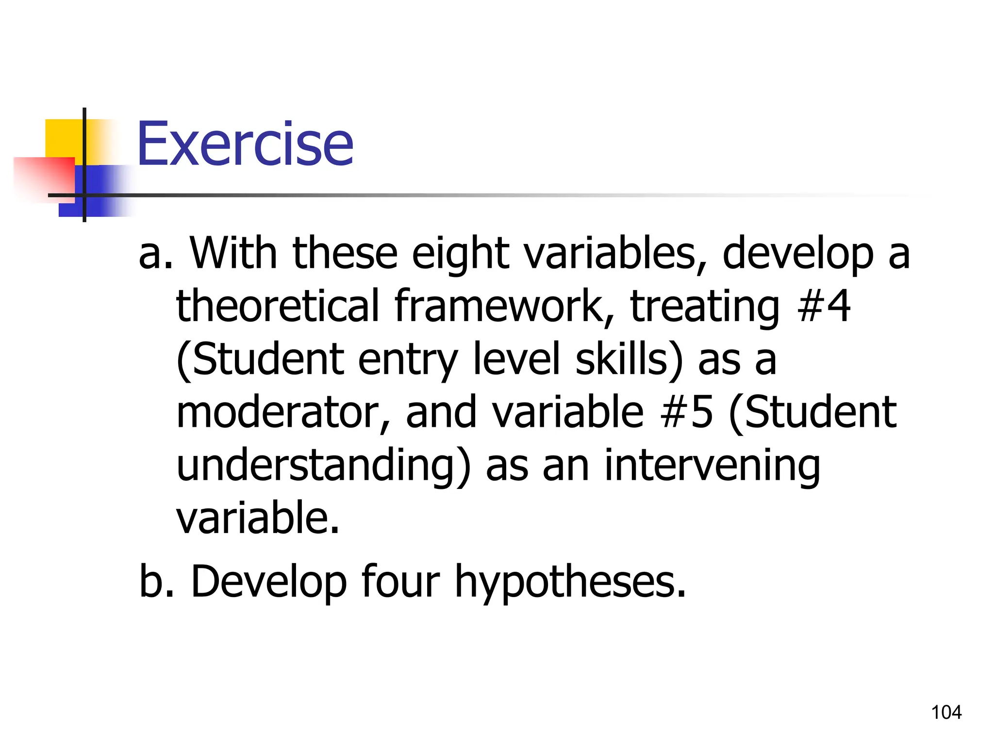 104
Exercise
a. With these eight variables, develop a
theoretical framework, treating #4
(Student entry level skills) as a
moderator, and variable #5 (Student
understanding) as an intervening
variable.
b. Develop four hypotheses.
 