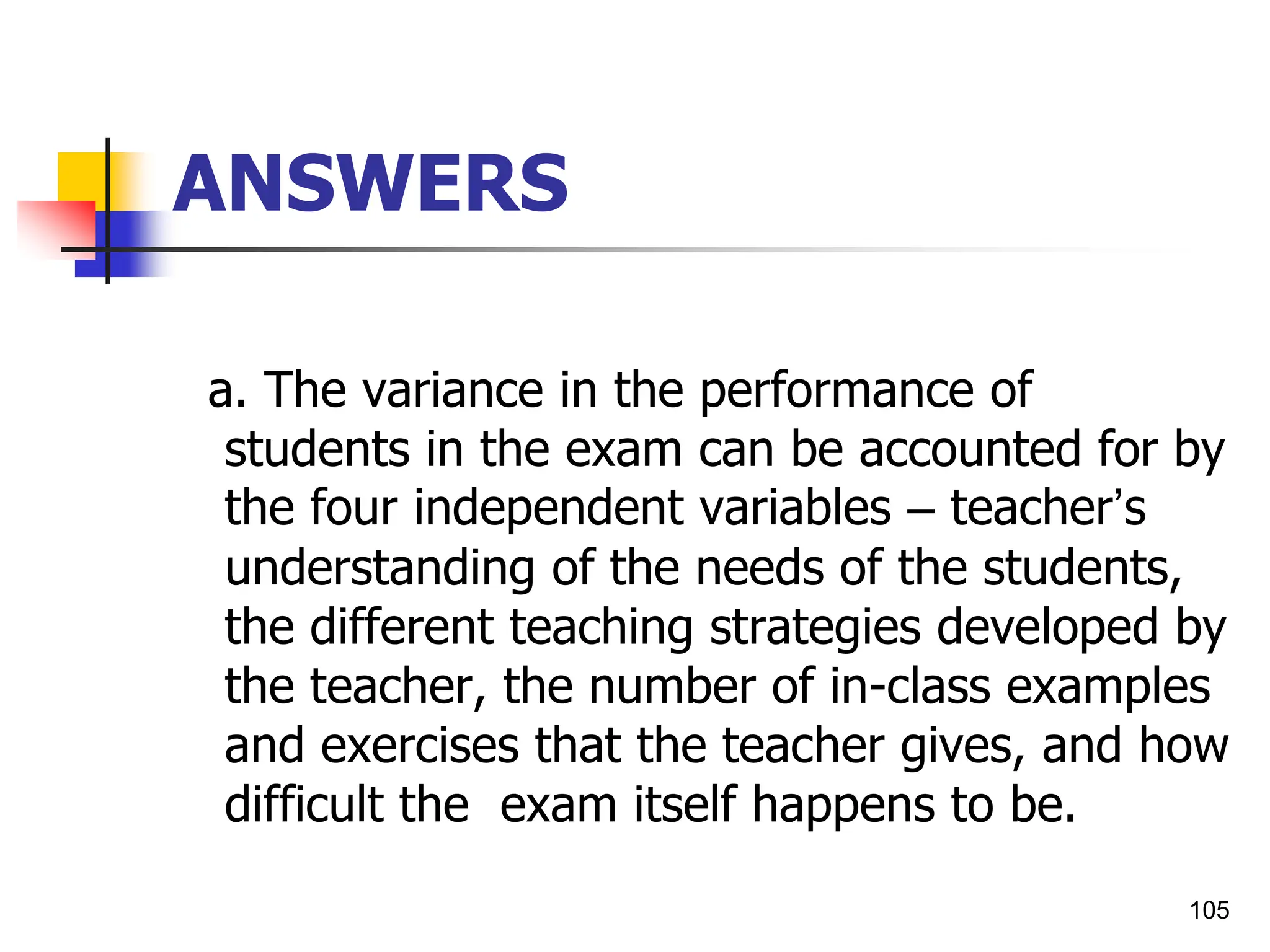 105
ANSWERS
a. The variance in the performance of
students in the exam can be accounted for by
the four independent variables – teacher’s
understanding of the needs of the students,
the different teaching strategies developed by
the teacher, the number of in-class examples
and exercises that the teacher gives, and how
difficult the exam itself happens to be.
 