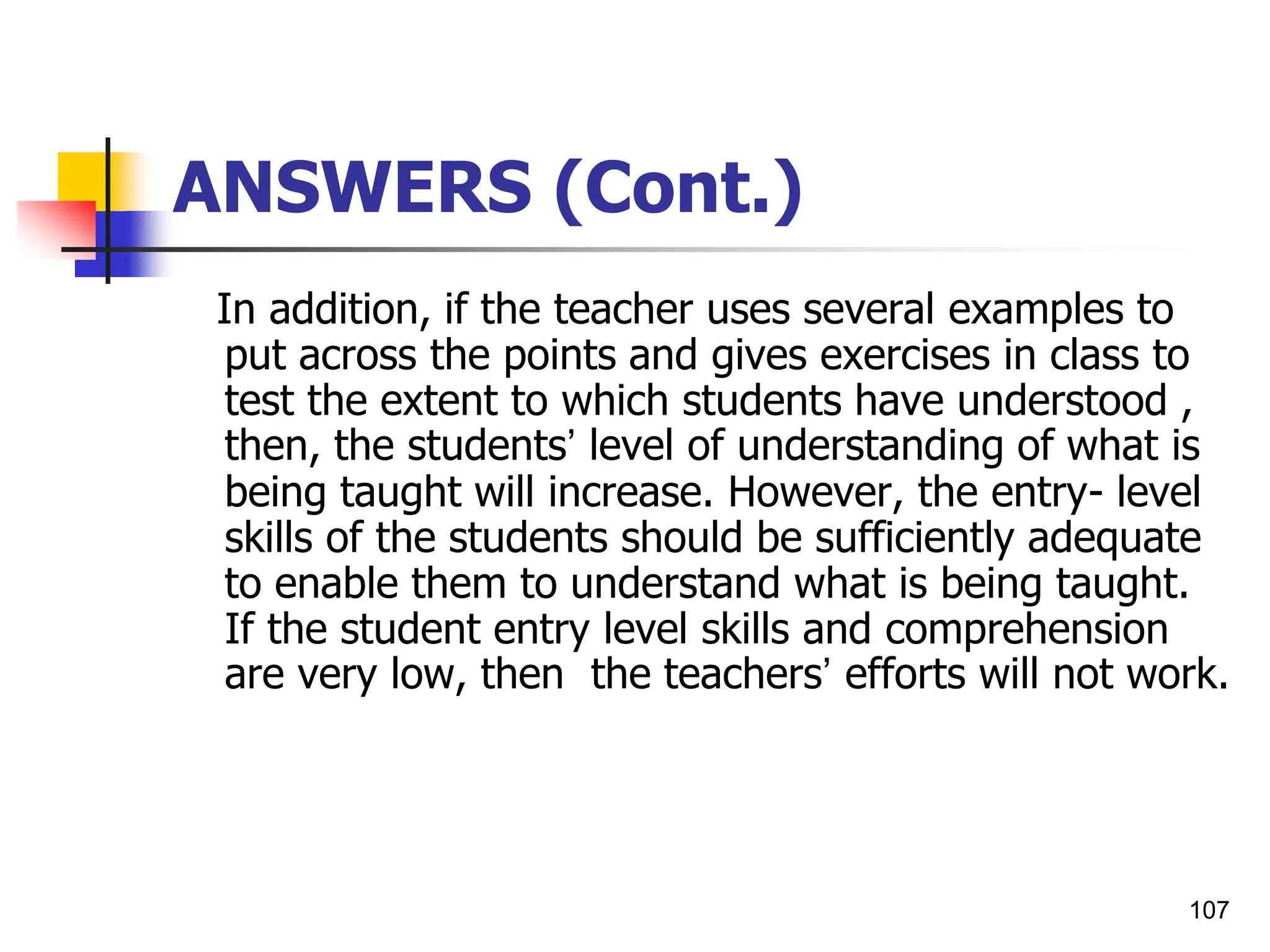 107
ANSWERS (Cont.)
In addition, if the teacher uses several examples to
put across the points and gives exercises in class to
test the extent to which students have understood ,
then, the students’ level of understanding of what is
being taught will increase. However, the entry- level
skills of the students should be sufficiently adequate
to enable them to understand what is being taught.
If the student entry level skills and comprehension
are very low, then the teachers’ efforts will not work.
 