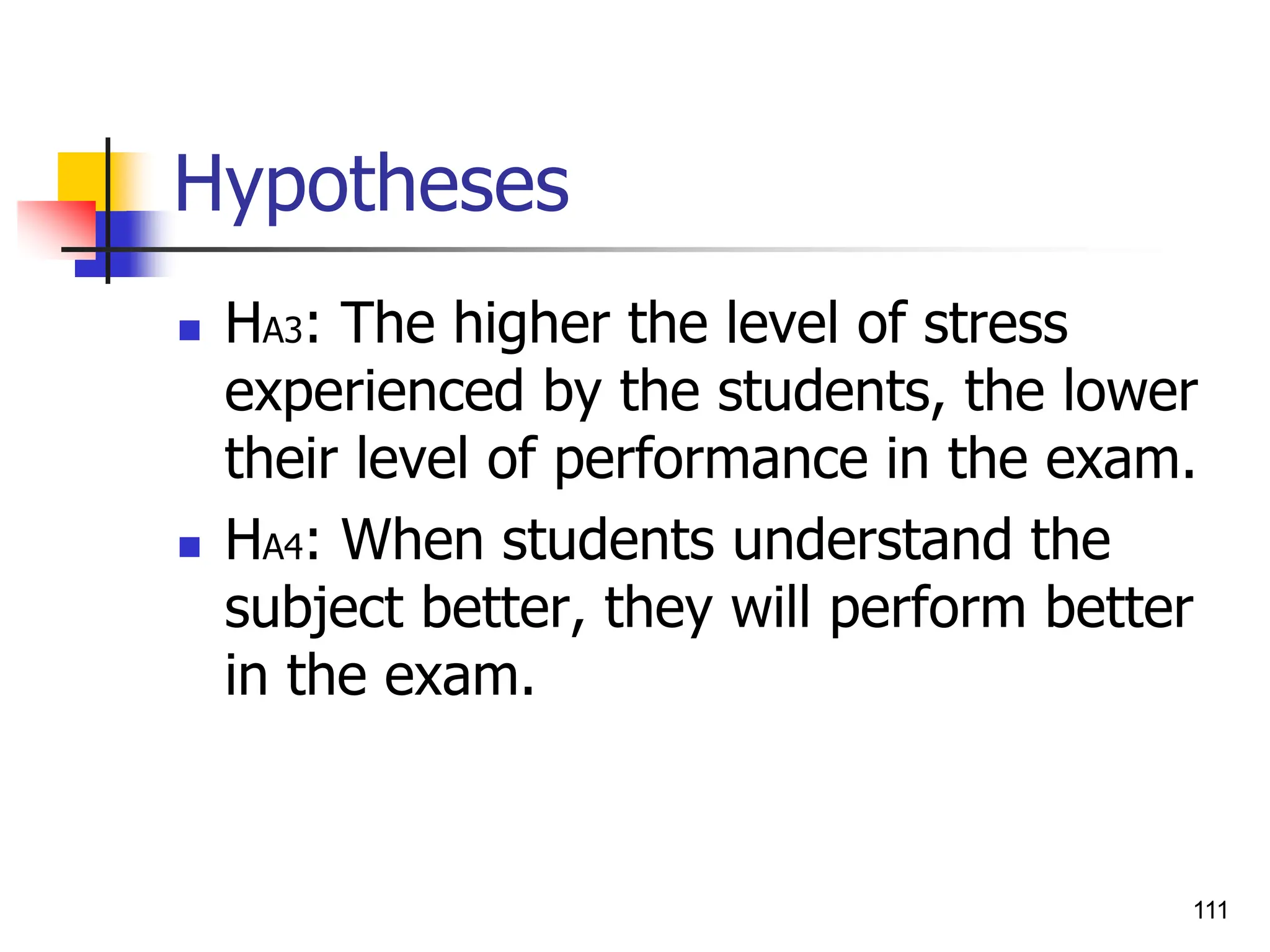 111
Hypotheses
 HA3: The higher the level of stress
experienced by the students, the lower
their level of performance in the exam.
 HA4: When students understand the
subject better, they will perform better
in the exam.
 