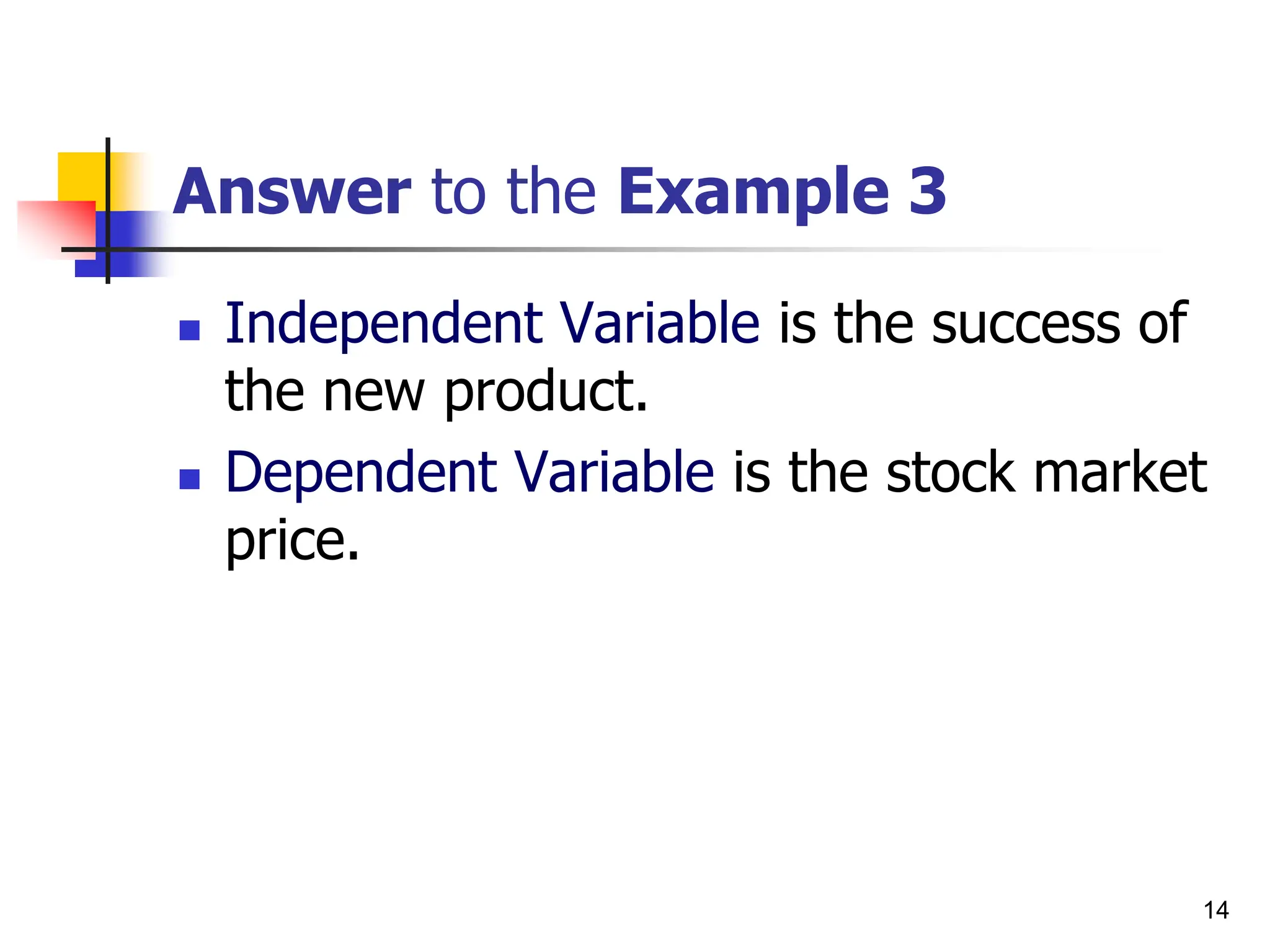 14
Answer to the Example 3
 Independent Variable is the success of
the new product.
 Dependent Variable is the stock market
price.
 