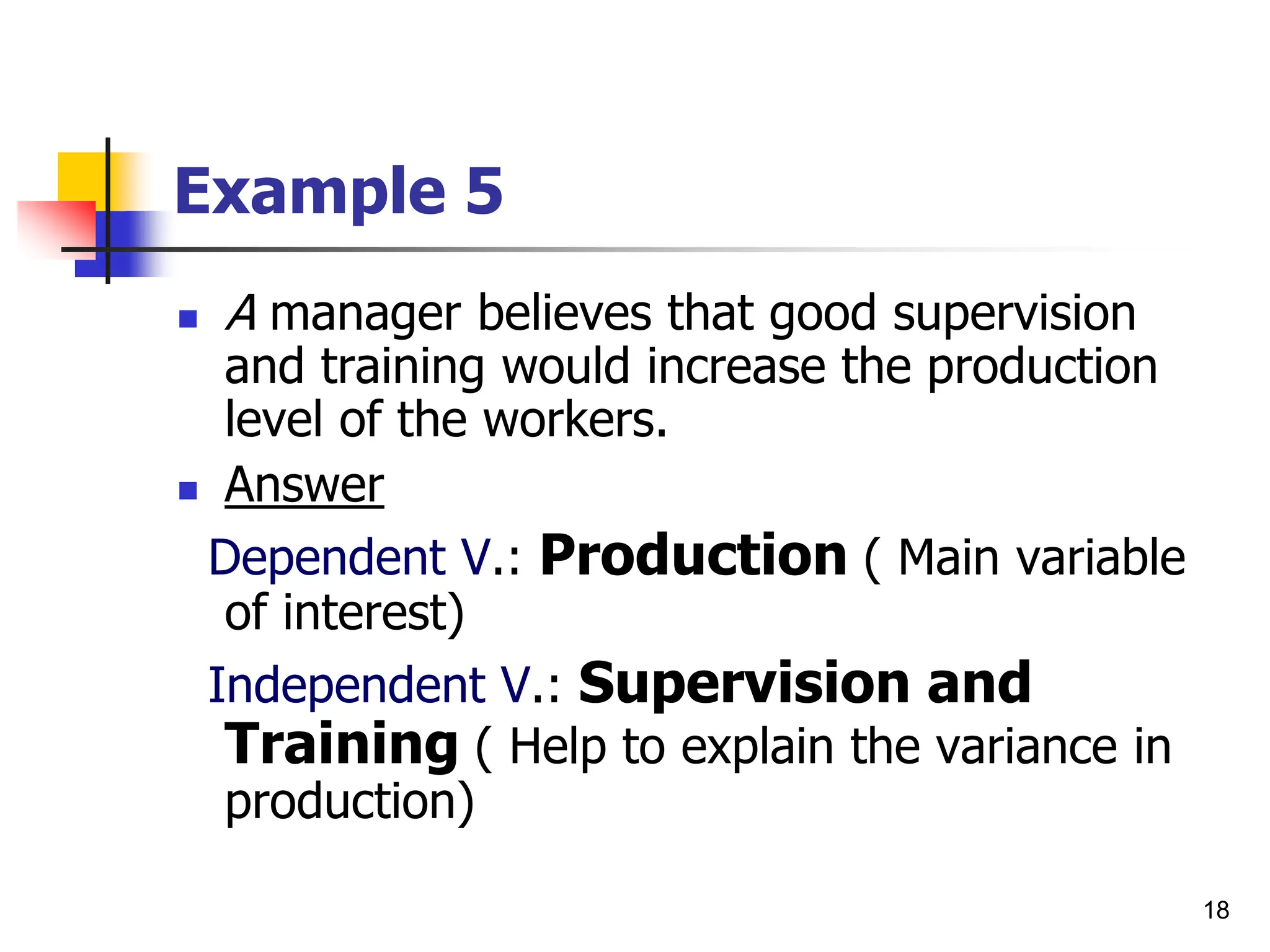 18
Example 5
 A manager believes that good supervision
and training would increase the production
level of the workers.
 Answer
Dependent V.: Production ( Main variable
of interest)
Independent V.: Supervision and
Training ( Help to explain the variance in
production)
 