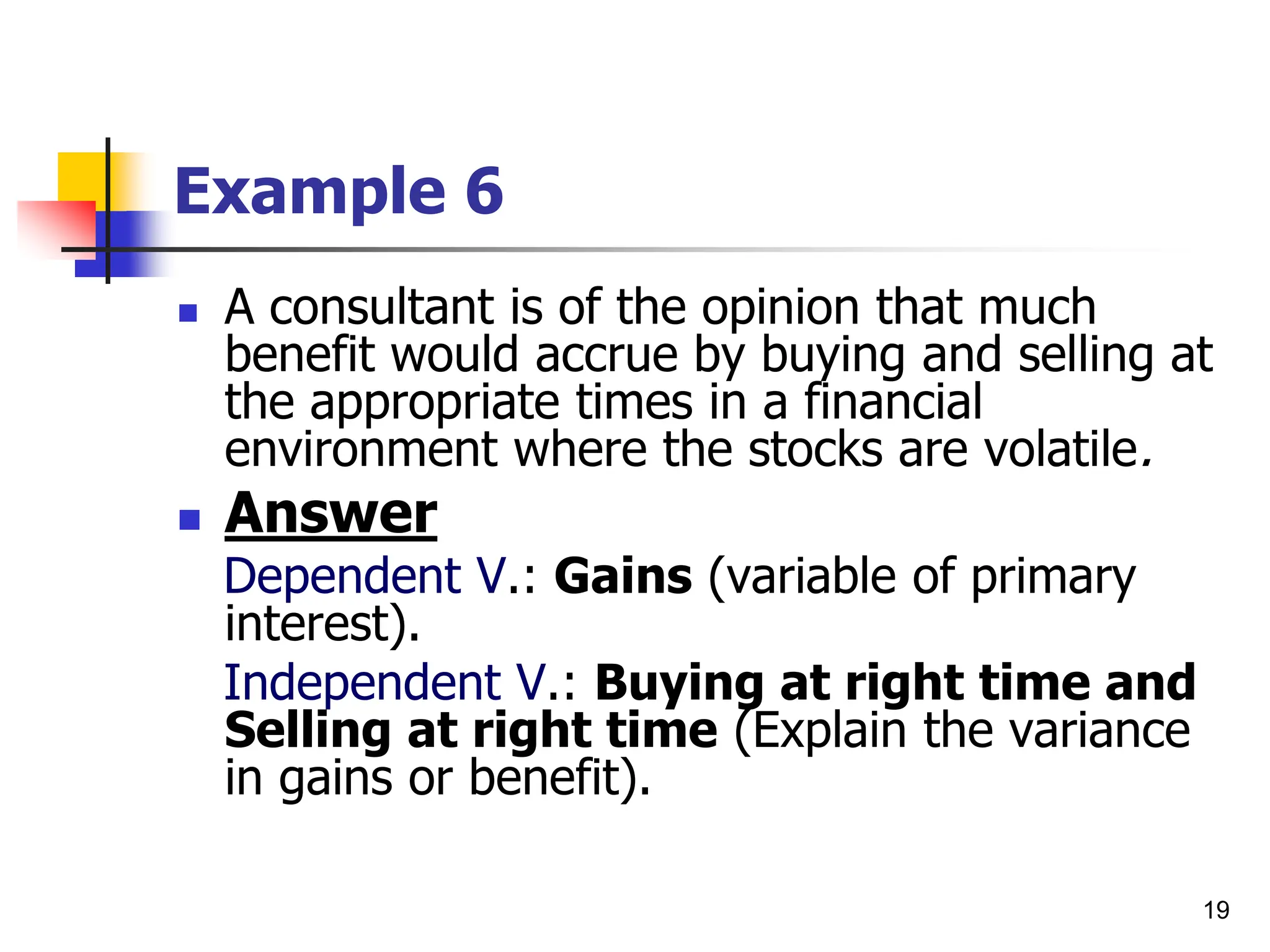 19
Example 6
 A consultant is of the opinion that much
benefit would accrue by buying and selling at
the appropriate times in a financial
environment where the stocks are volatile.
 Answer
Dependent V.: Gains (variable of primary
interest).
Independent V.: Buying at right time and
Selling at right time (Explain the variance
in gains or benefit).
 