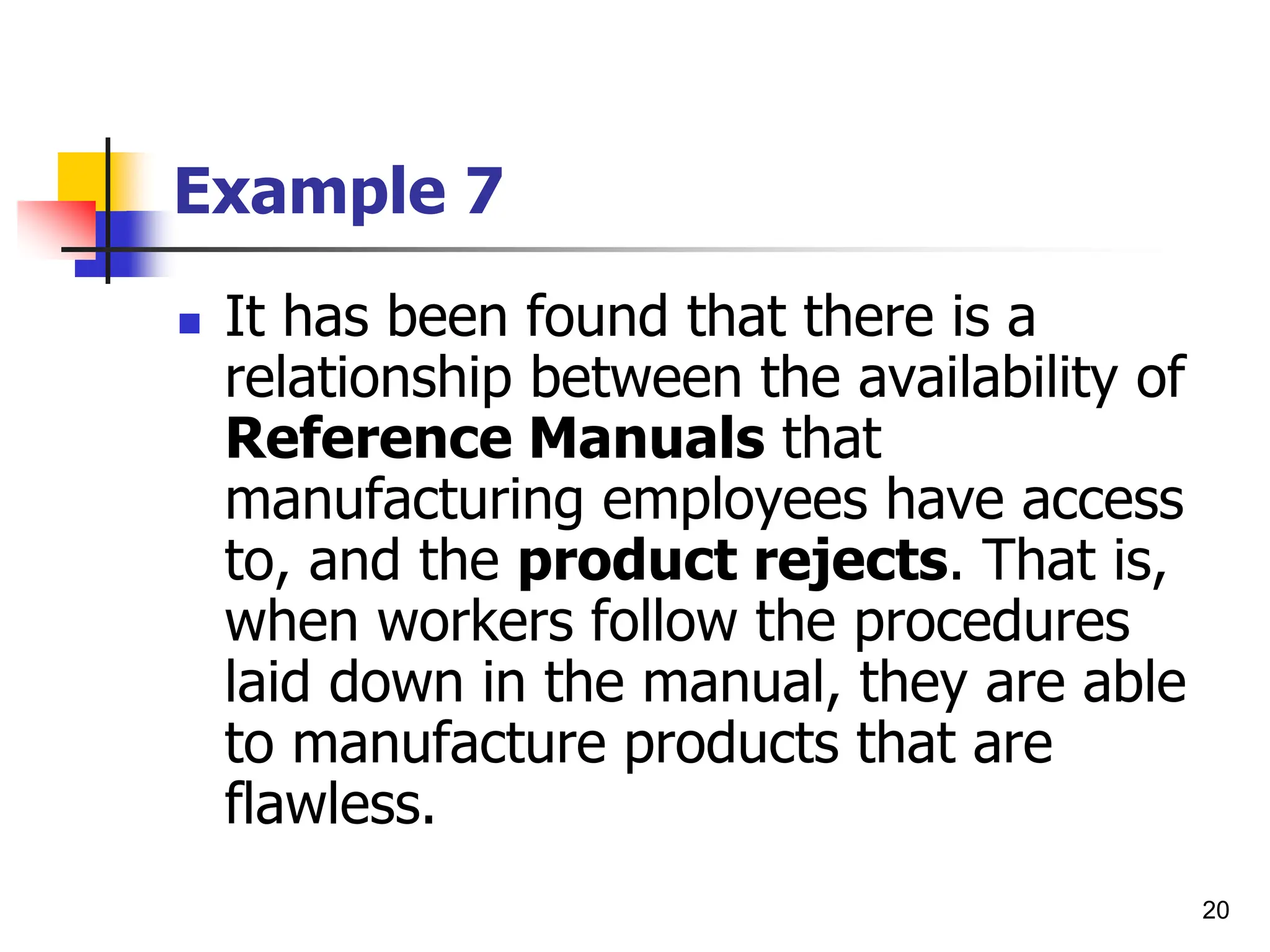 20
Example 7
 It has been found that there is a
relationship between the availability of
Reference Manuals that
manufacturing employees have access
to, and the product rejects. That is,
when workers follow the procedures
laid down in the manual, they are able
to manufacture products that are
flawless.
 