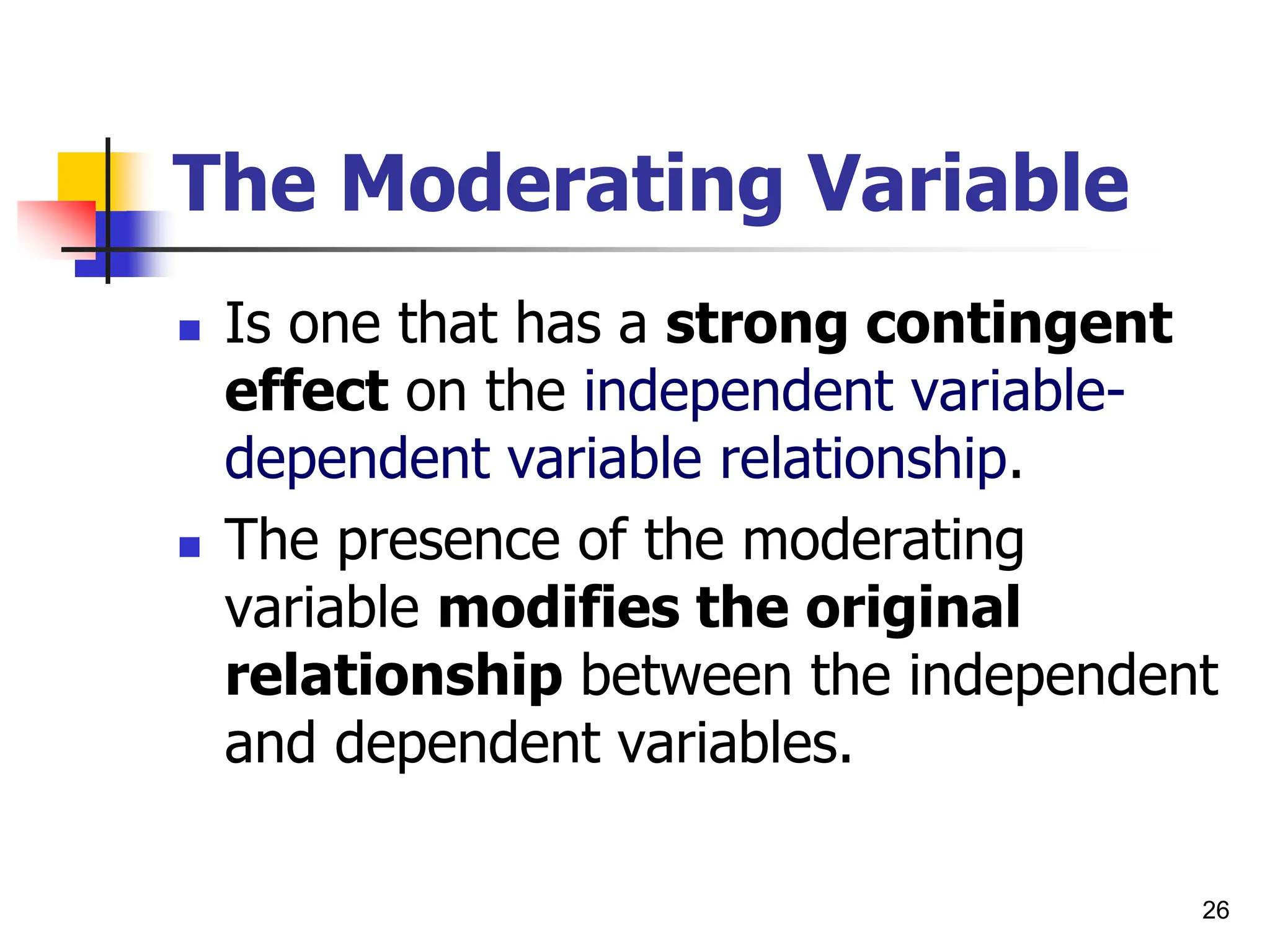26
The Moderating Variable
 Is one that has a strong contingent
effect on the independent variable-
dependent variable relationship.
 The presence of the moderating
variable modifies the original
relationship between the independent
and dependent variables.
 