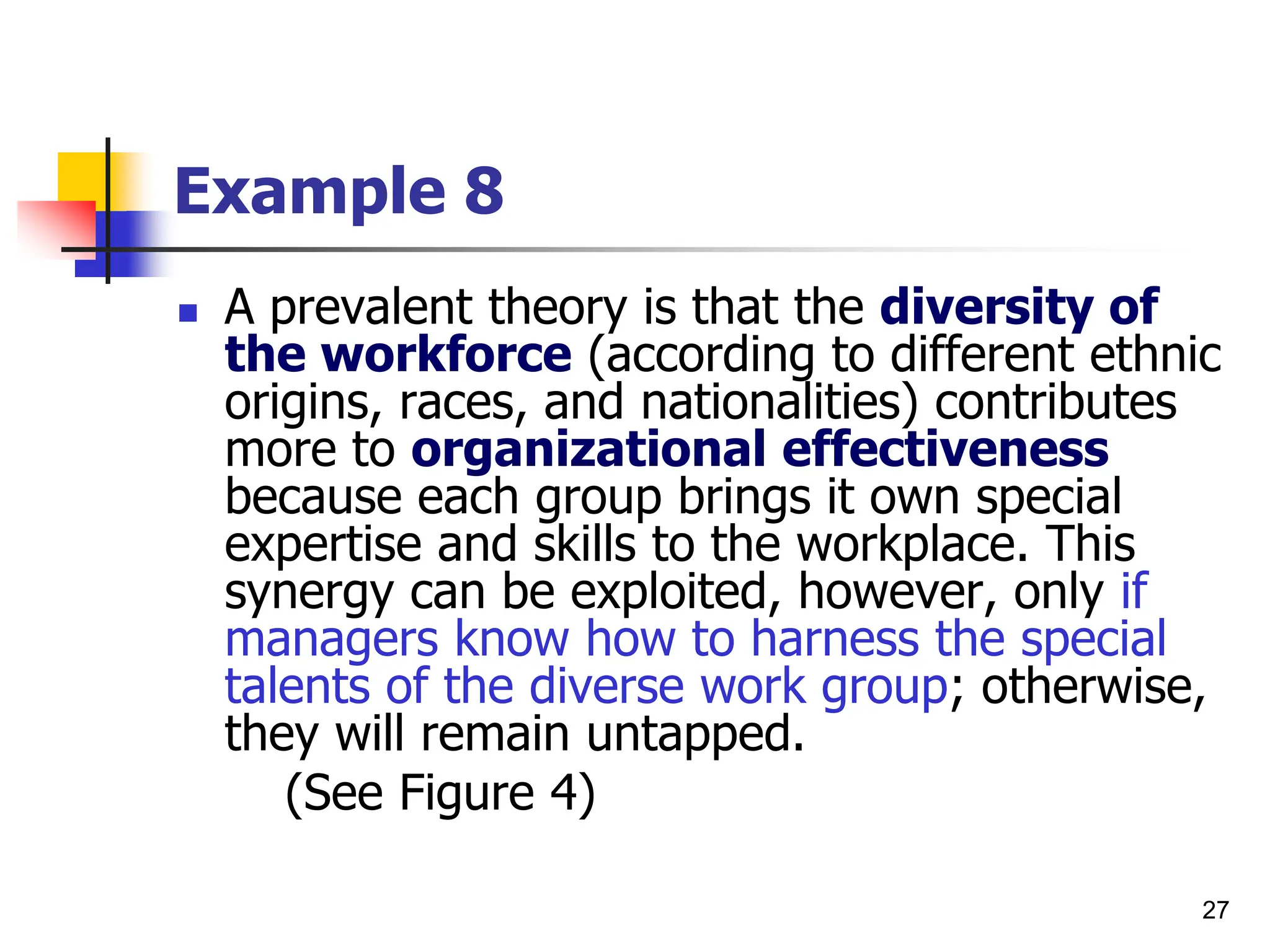 27
Example 8
 A prevalent theory is that the diversity of
the workforce (according to different ethnic
origins, races, and nationalities) contributes
more to organizational effectiveness
because each group brings it own special
expertise and skills to the workplace. This
synergy can be exploited, however, only if
managers know how to harness the special
talents of the diverse work group; otherwise,
they will remain untapped.
(See Figure 4)
 