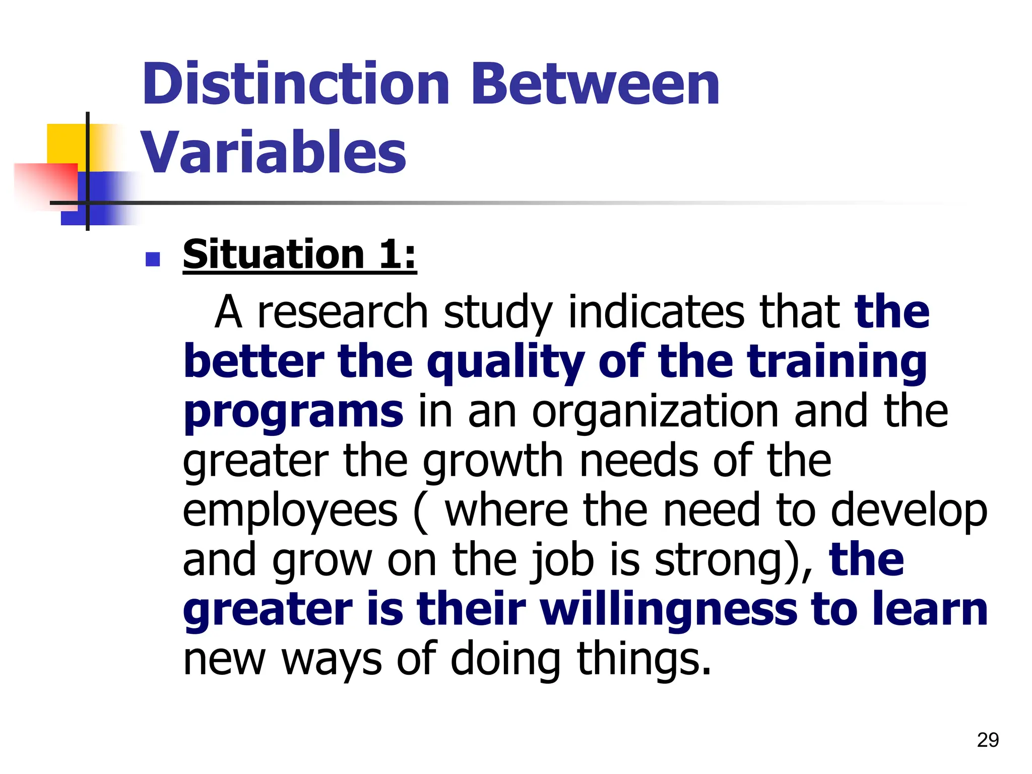 29
Distinction Between
Variables
 Situation 1:
A research study indicates that the
better the quality of the training
programs in an organization and the
greater the growth needs of the
employees ( where the need to develop
and grow on the job is strong), the
greater is their willingness to learn
new ways of doing things.
 