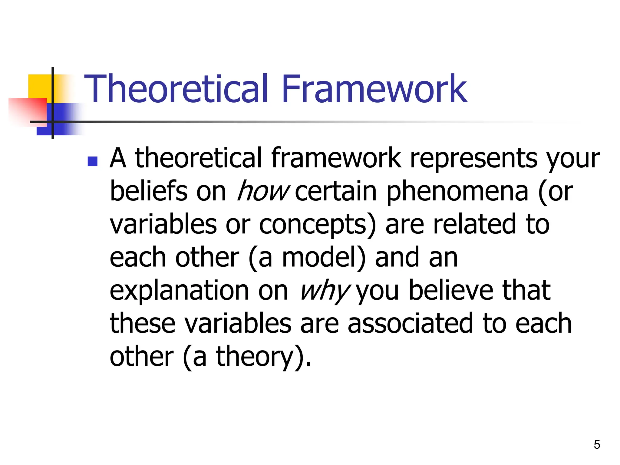 Theoretical Framework
 A theoretical framework represents your
beliefs on how certain phenomena (or
variables or concepts) are related to
each other (a model) and an
explanation on why you believe that
these variables are associated to each
other (a theory).
5
 