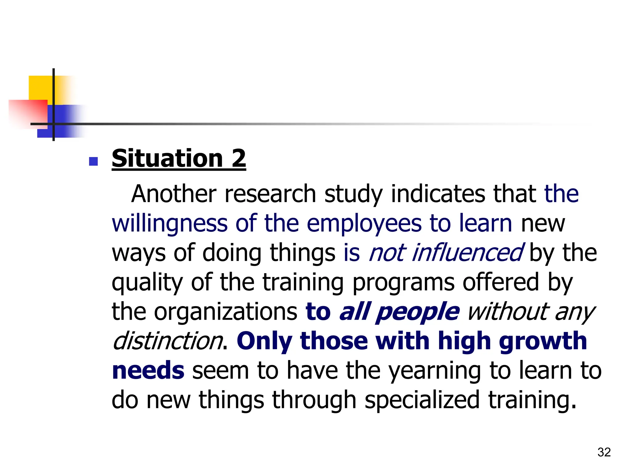 32
 Situation 2
Another research study indicates that the
willingness of the employees to learn new
ways of doing things is not influenced by the
quality of the training programs offered by
the organizations to all people without any
distinction. Only those with high growth
needs seem to have the yearning to learn to
do new things through specialized training.
 