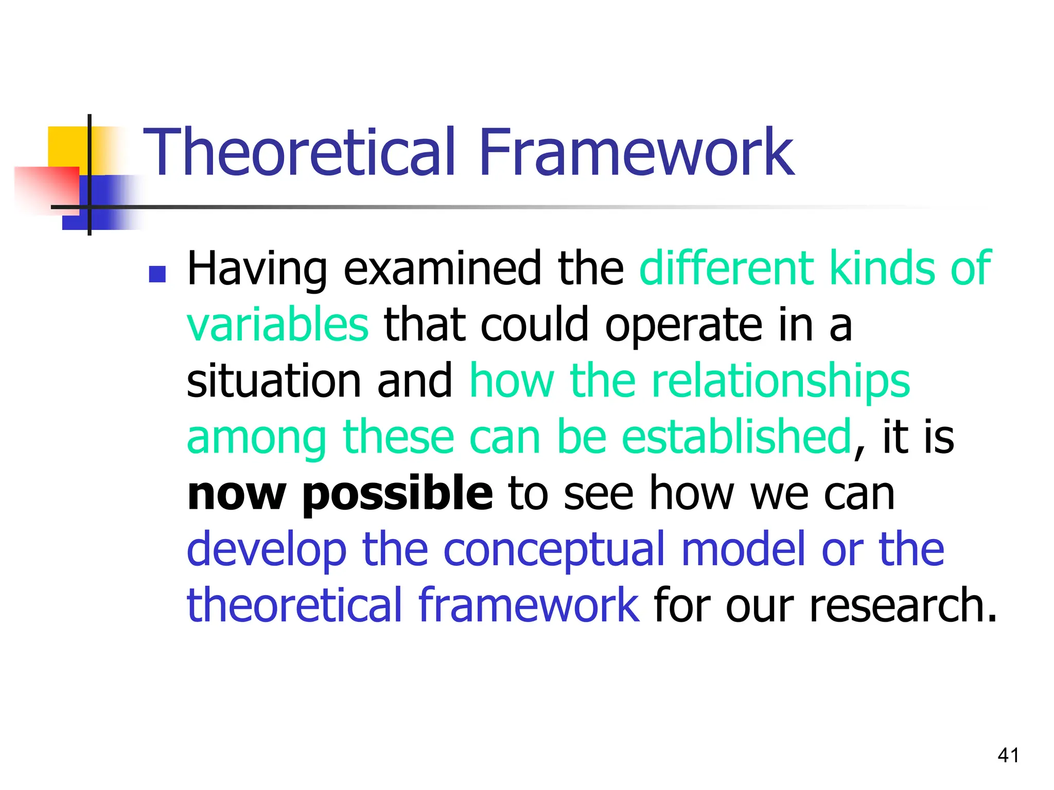 41
Theoretical Framework
 Having examined the different kinds of
variables that could operate in a
situation and how the relationships
among these can be established, it is
now possible to see how we can
develop the conceptual model or the
theoretical framework for our research.
 