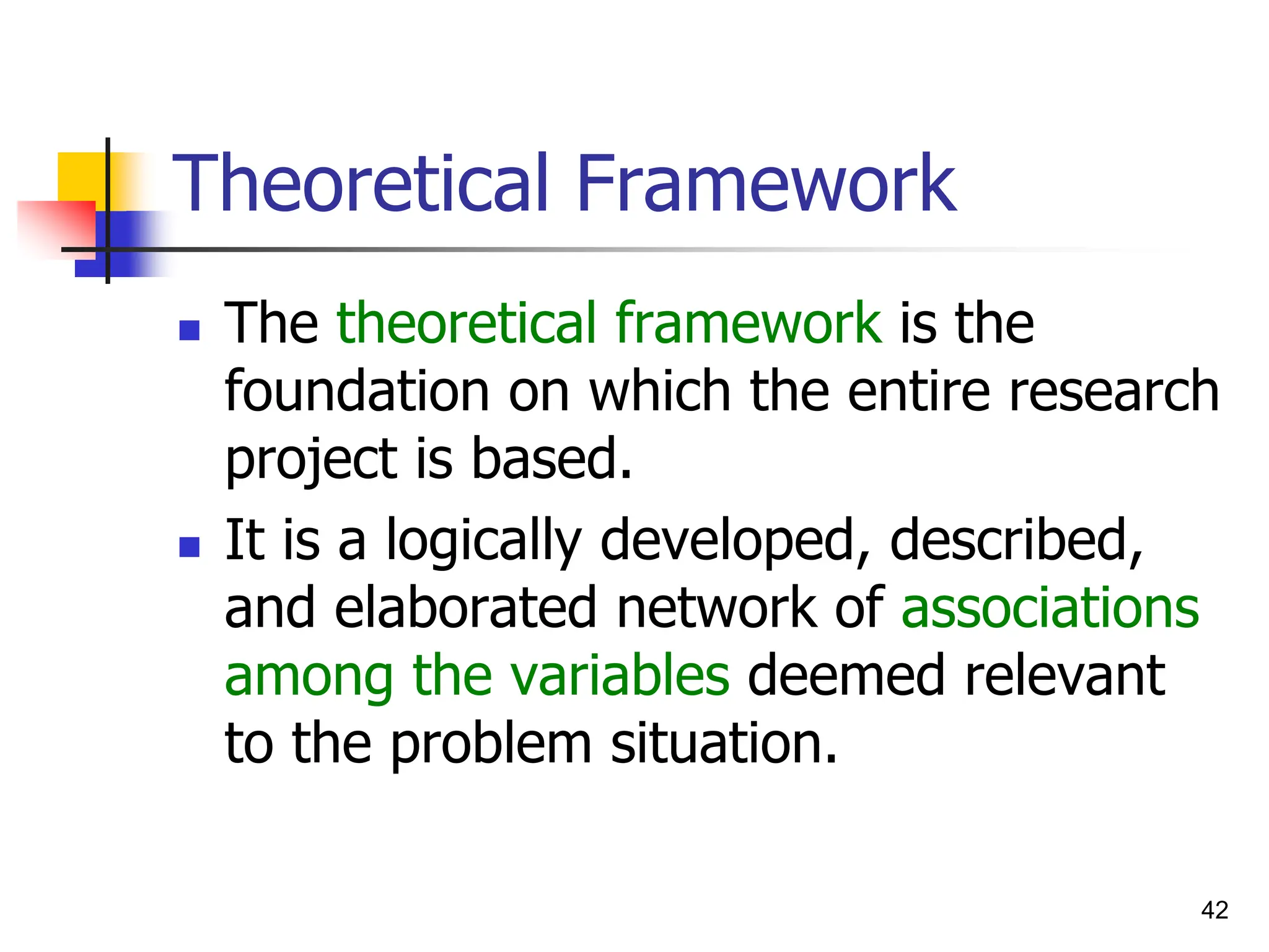 42
Theoretical Framework
 The theoretical framework is the
foundation on which the entire research
project is based.
 It is a logically developed, described,
and elaborated network of associations
among the variables deemed relevant
to the problem situation.
 