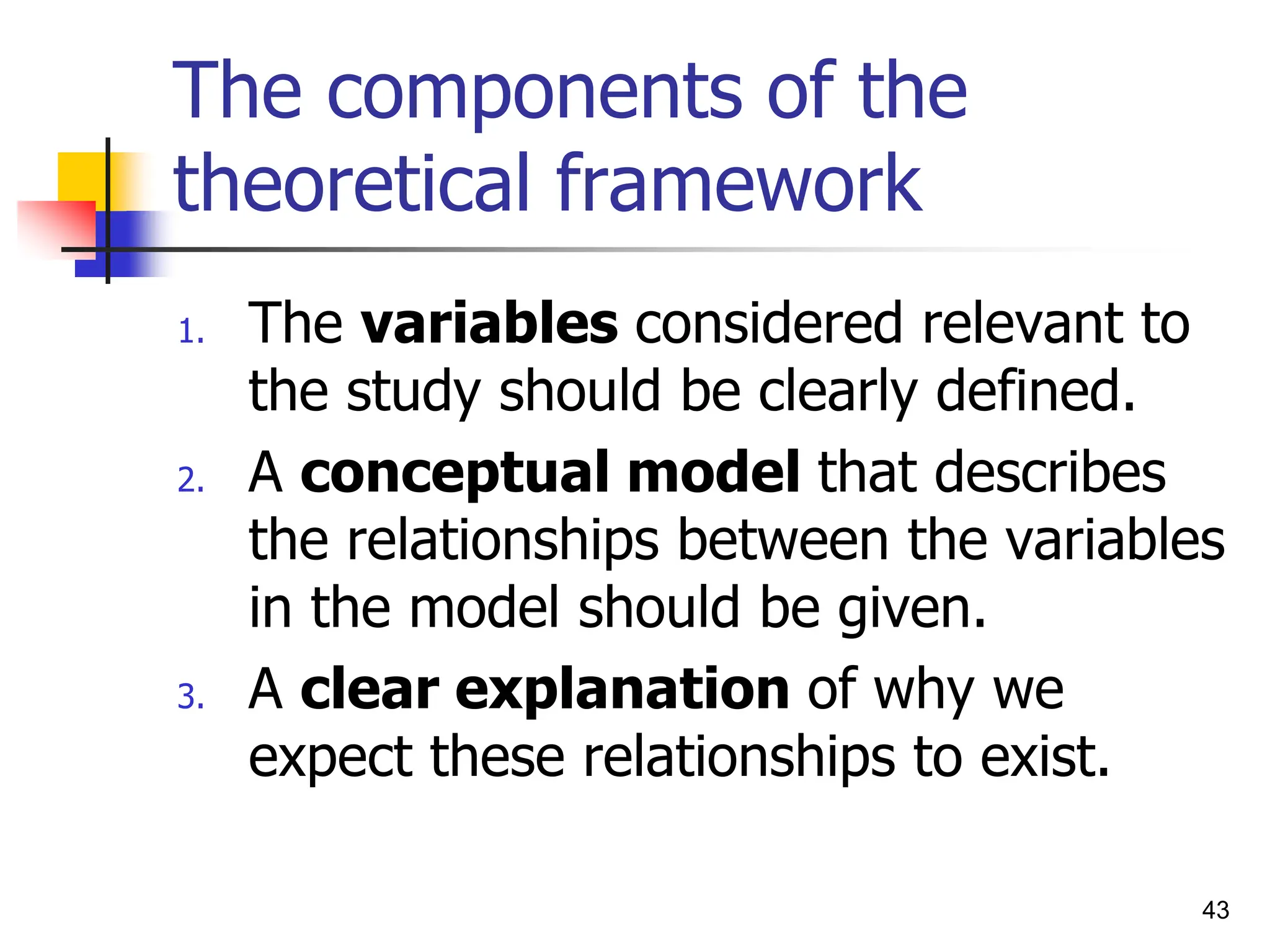 43
The components of the
theoretical framework
1. The variables considered relevant to
the study should be clearly defined.
2. A conceptual model that describes
the relationships between the variables
in the model should be given.
3. A clear explanation of why we
expect these relationships to exist.
 