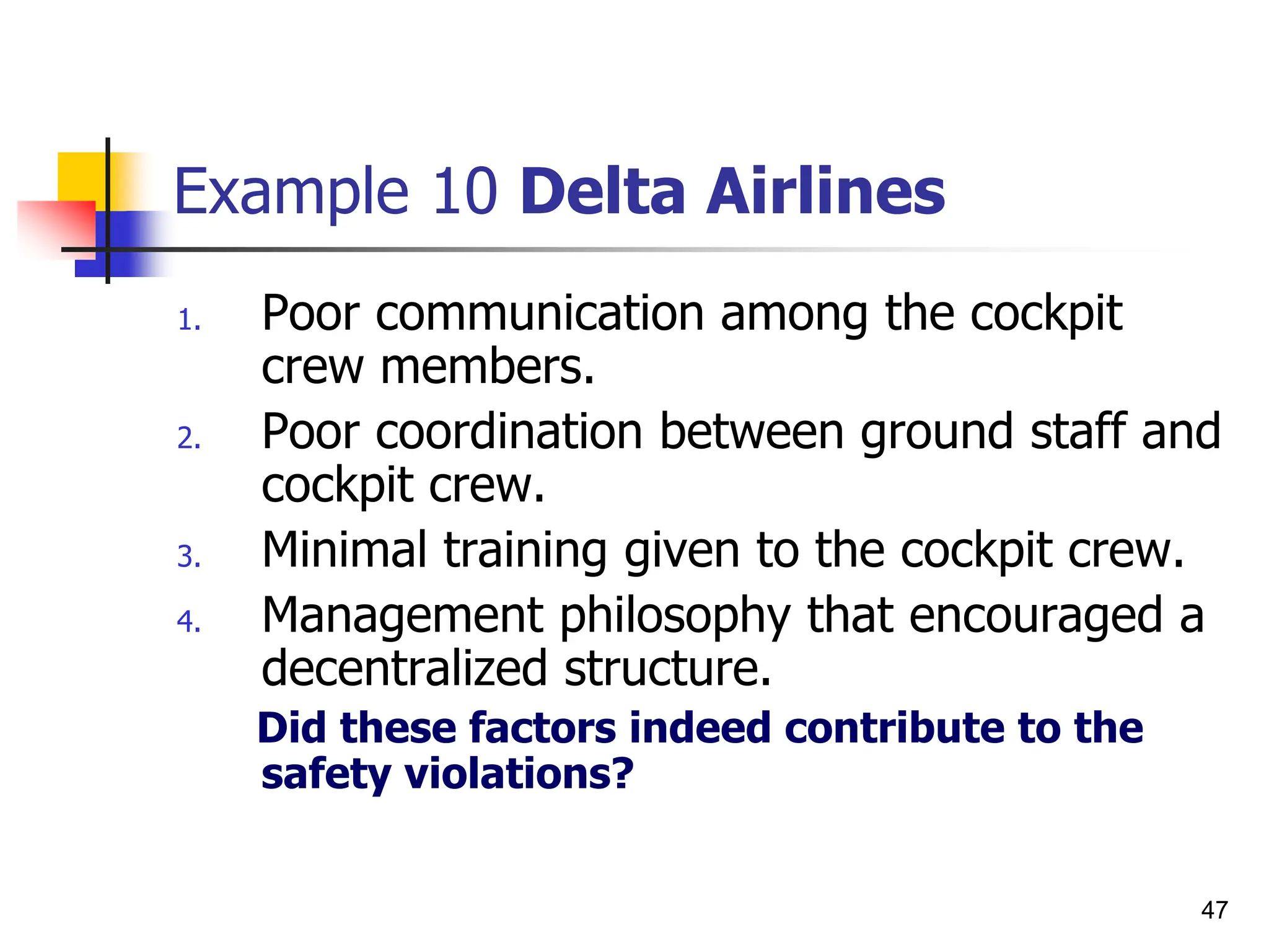 47
Example 10 Delta Airlines
1. Poor communication among the cockpit
crew members.
2. Poor coordination between ground staff and
cockpit crew.
3. Minimal training given to the cockpit crew.
4. Management philosophy that encouraged a
decentralized structure.
Did these factors indeed contribute to the
safety violations?
 