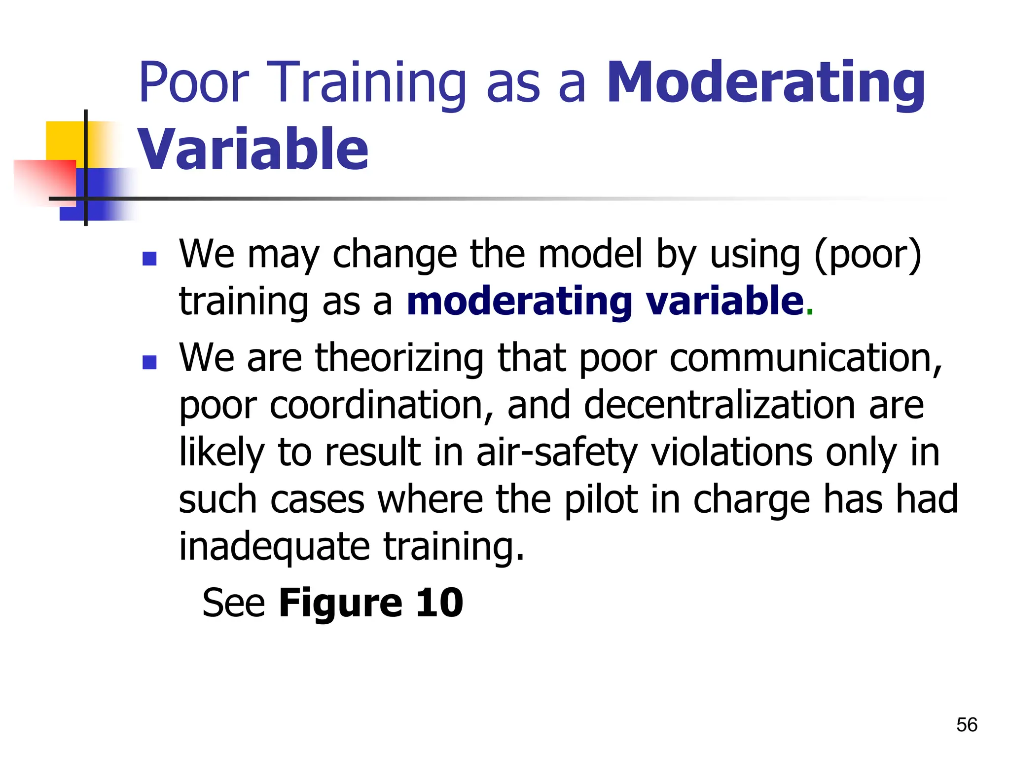 56
Poor Training as a Moderating
Variable
 We may change the model by using (poor)
training as a moderating variable.
 We are theorizing that poor communication,
poor coordination, and decentralization are
likely to result in air-safety violations only in
such cases where the pilot in charge has had
inadequate training.
See Figure 10
 
