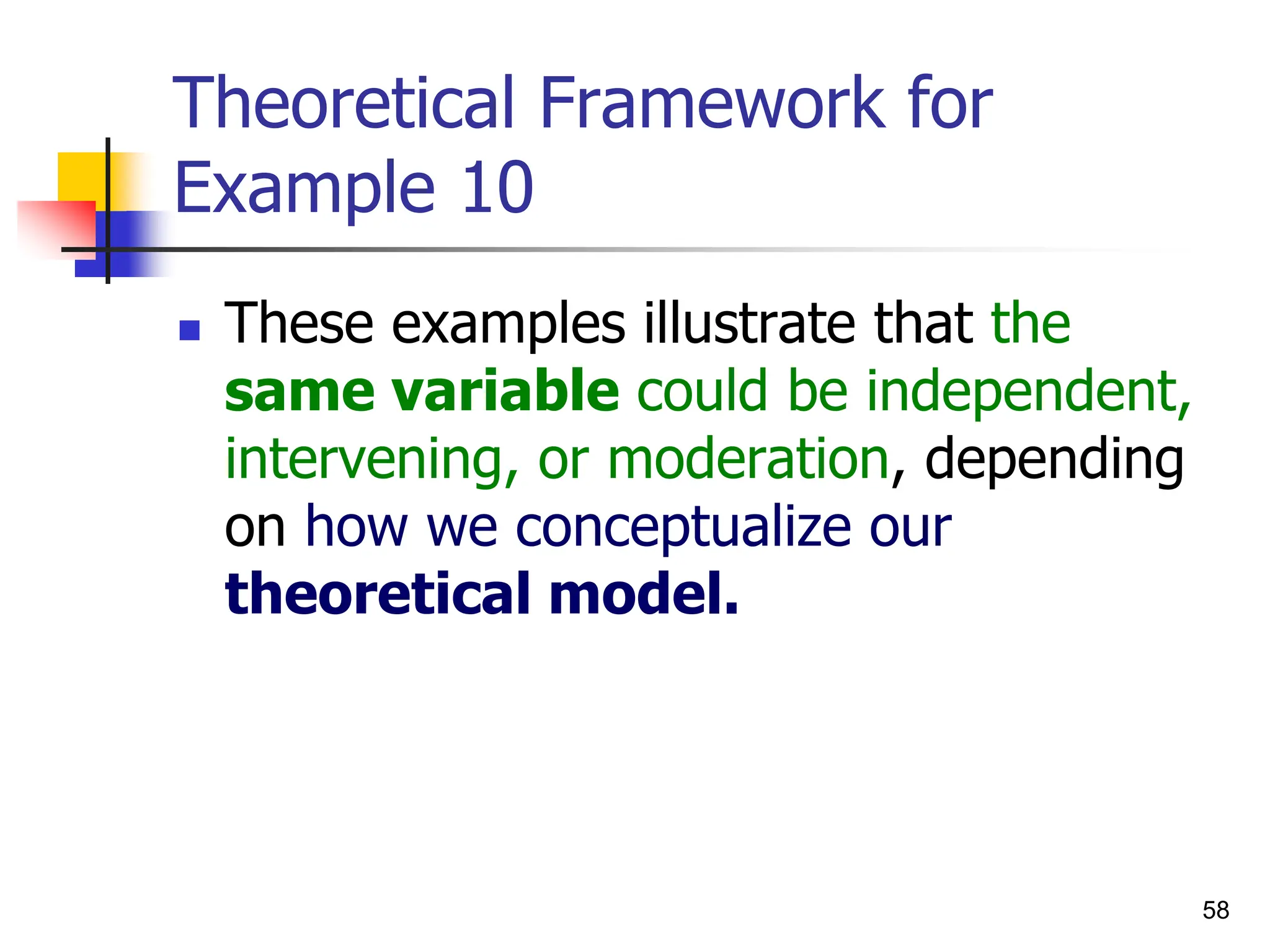 58
Theoretical Framework for
Example 10
 These examples illustrate that the
same variable could be independent,
intervening, or moderation, depending
on how we conceptualize our
theoretical model.
 