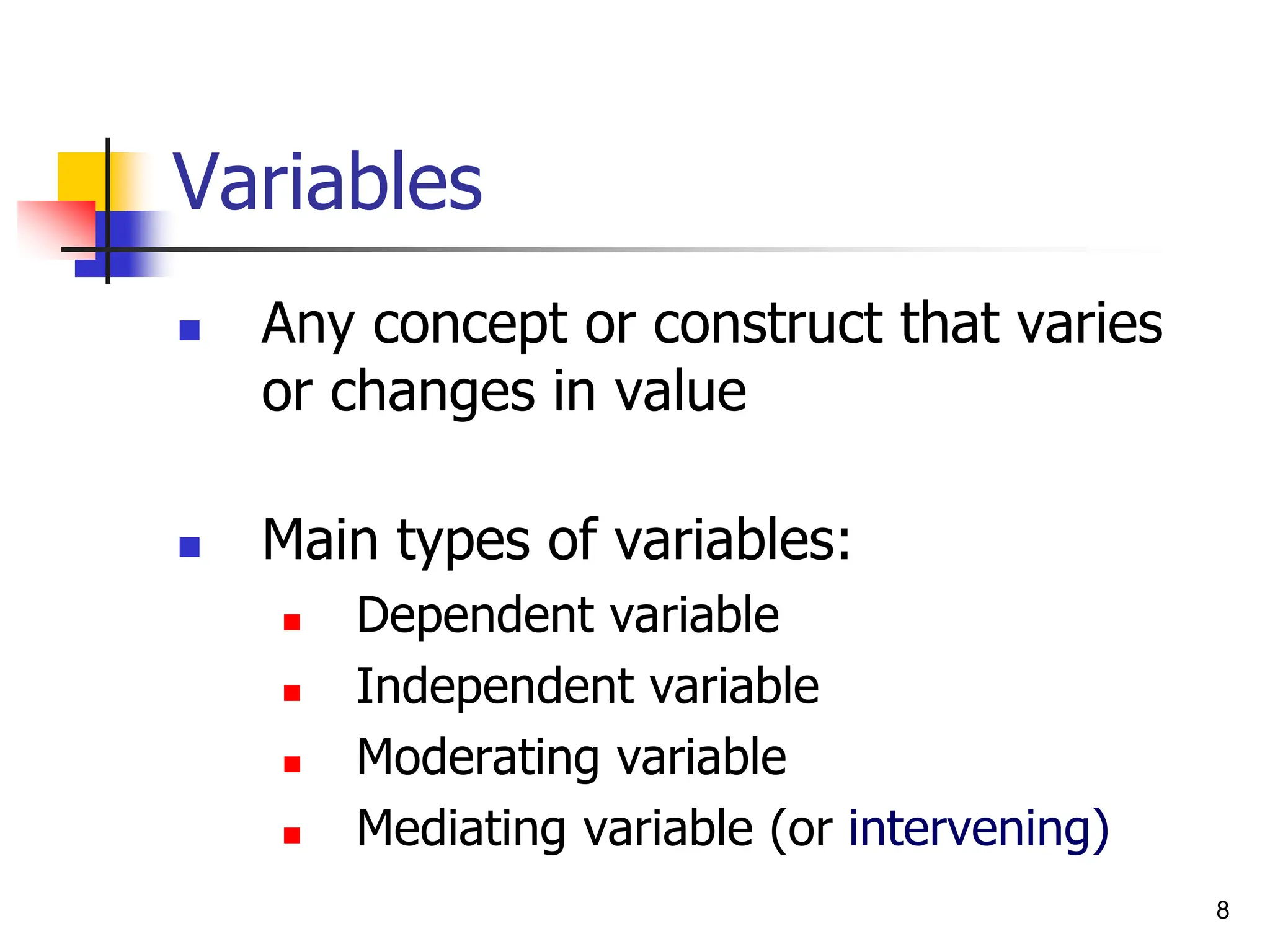 Variables
 Any concept or construct that varies
or changes in value
 Main types of variables:
 Dependent variable
 Independent variable
 Moderating variable
 Mediating variable (or intervening)
8
 
