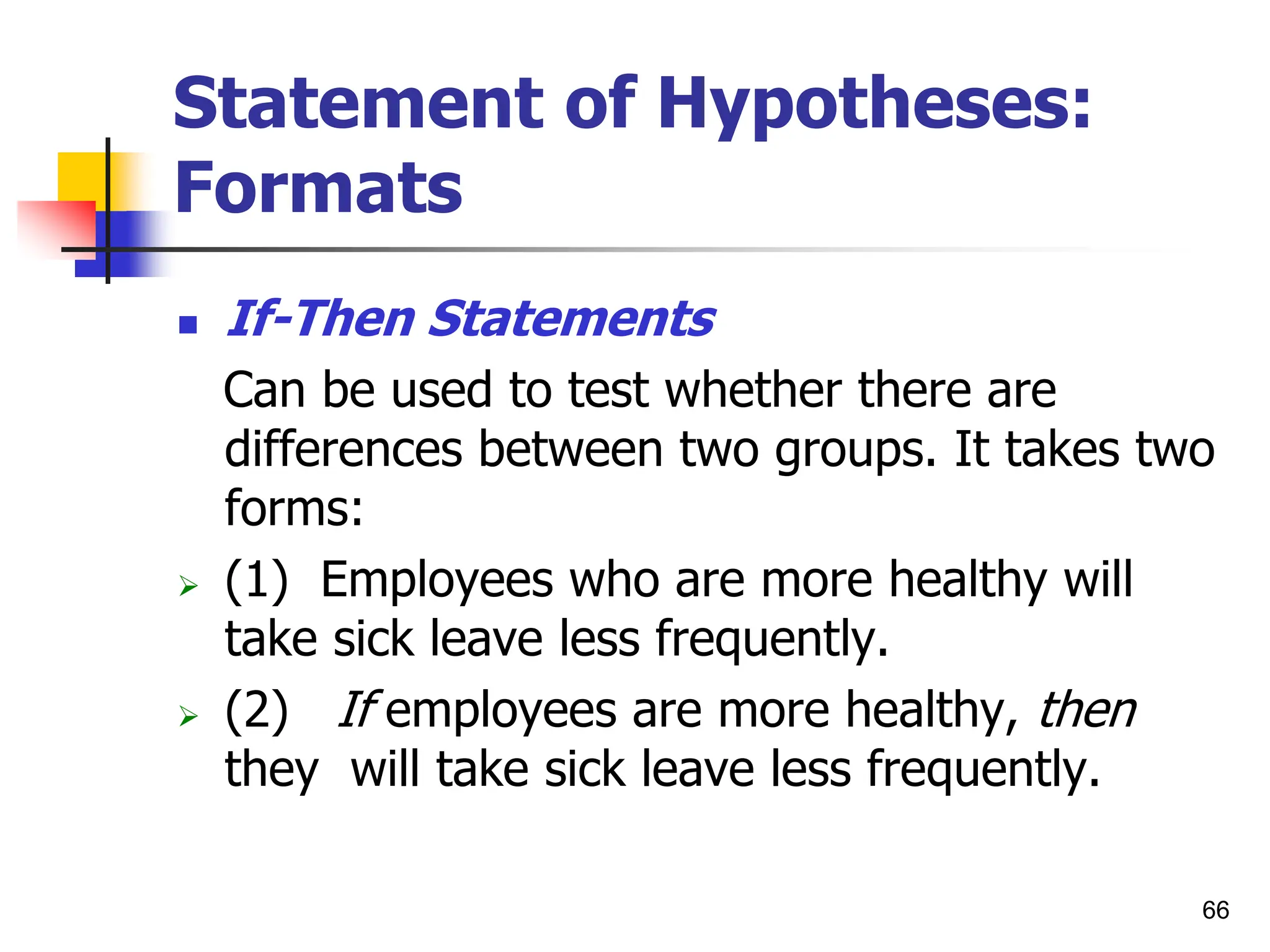 66
Statement of Hypotheses:
Formats
 If-Then Statements
Can be used to test whether there are
differences between two groups. It takes two
forms:
 (1) Employees who are more healthy will
take sick leave less frequently.
 (2) If employees are more healthy, then
they will take sick leave less frequently.
 
