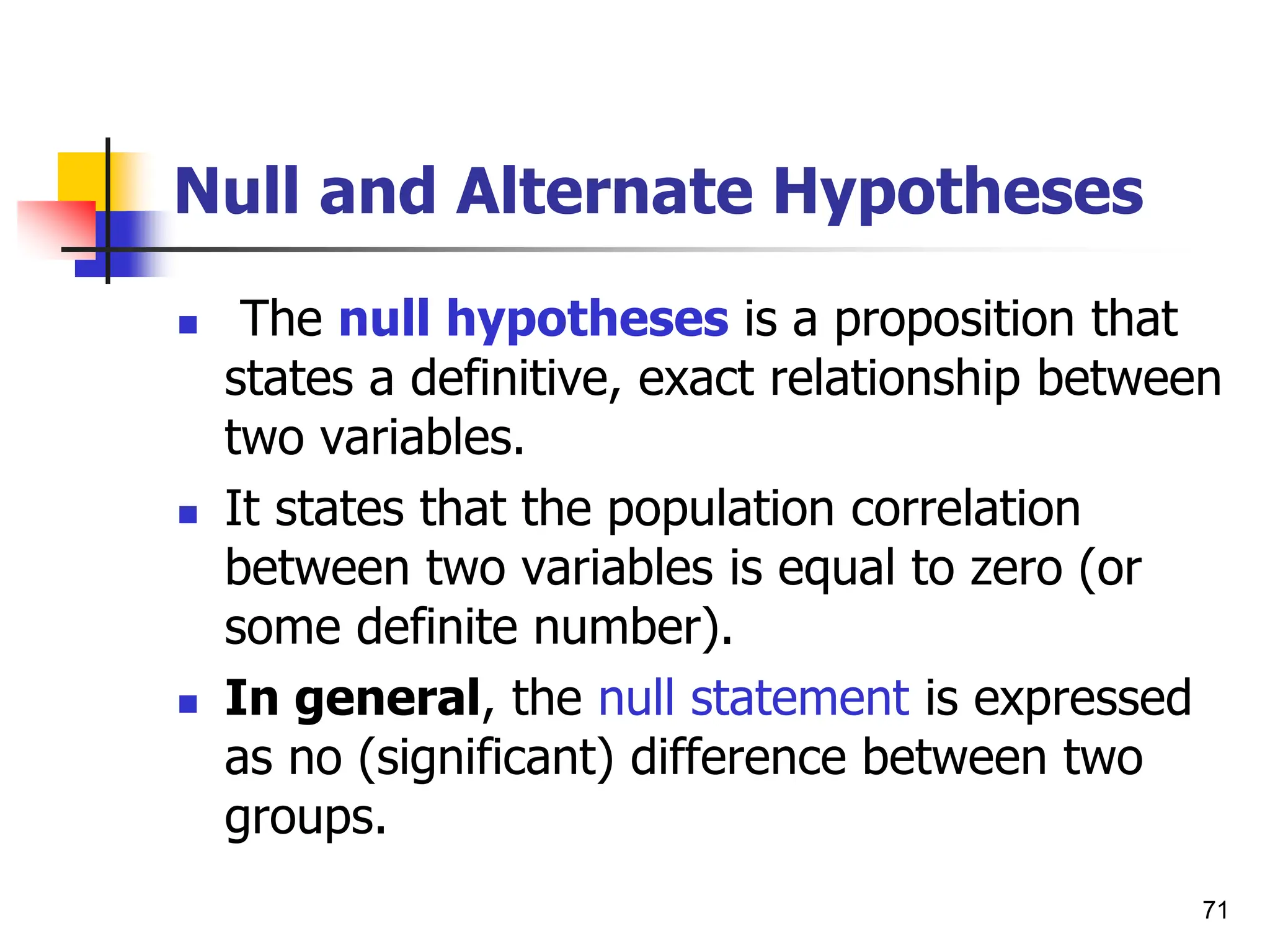 71
Null and Alternate Hypotheses
 The null hypotheses is a proposition that
states a definitive, exact relationship between
two variables.
 It states that the population correlation
between two variables is equal to zero (or
some definite number).
 In general, the null statement is expressed
as no (significant) difference between two
groups.
 