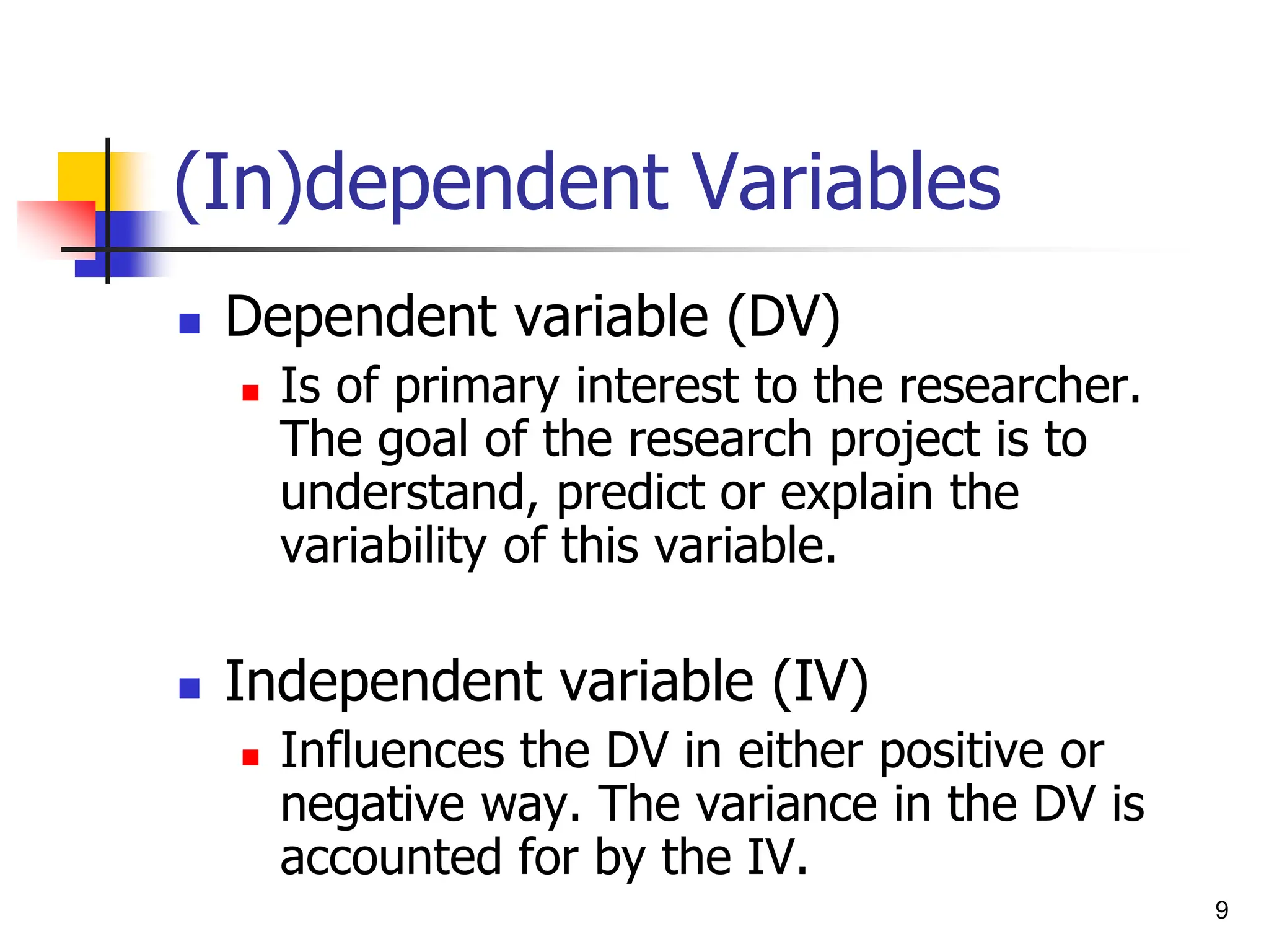 (In)dependent Variables
 Dependent variable (DV)
 Is of primary interest to the researcher.
The goal of the research project is to
understand, predict or explain the
variability of this variable.
 Independent variable (IV)
 Influences the DV in either positive or
negative way. The variance in the DV is
accounted for by the IV.
9
 
