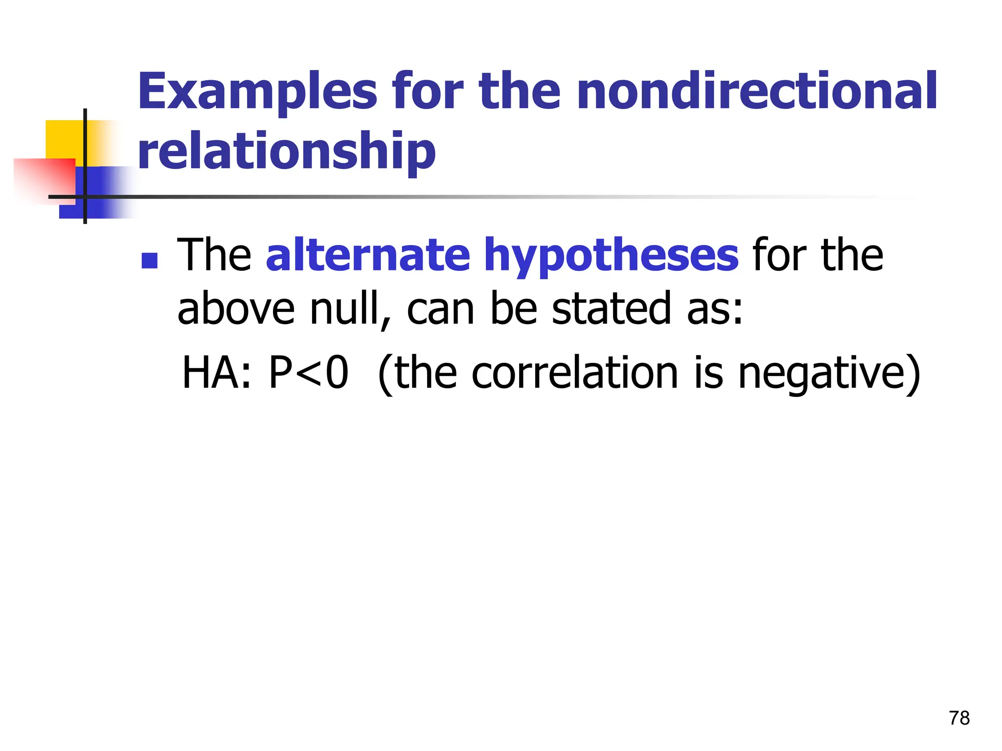 78
Examples for the nondirectional
relationship
 The alternate hypotheses for the
above null, can be stated as:
HA: P<0 (the correlation is negative)
 