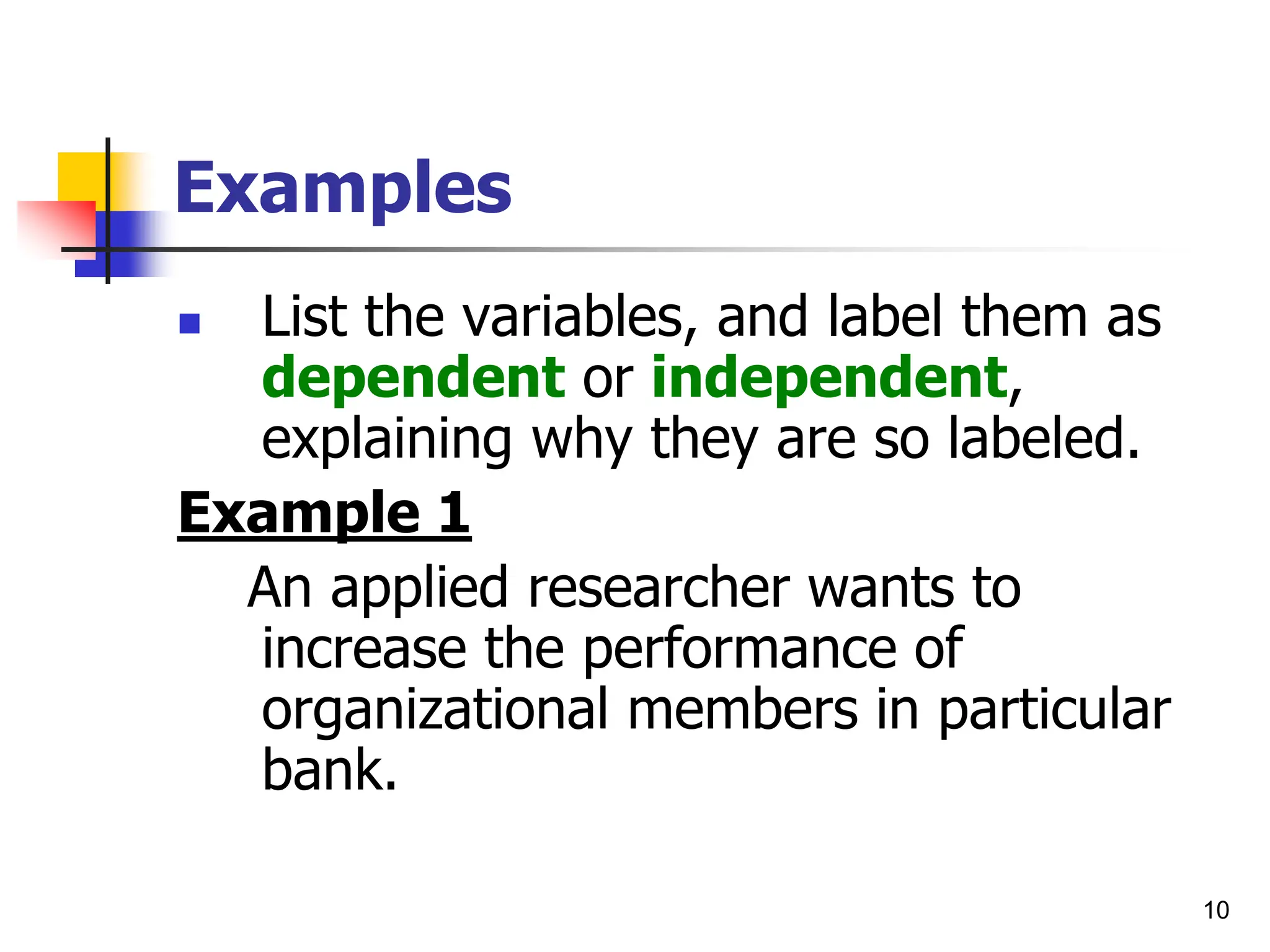 10
Examples
 List the variables, and label them as
dependent or independent,
explaining why they are so labeled.
Example 1
An applied researcher wants to
increase the performance of
organizational members in particular
bank.
 