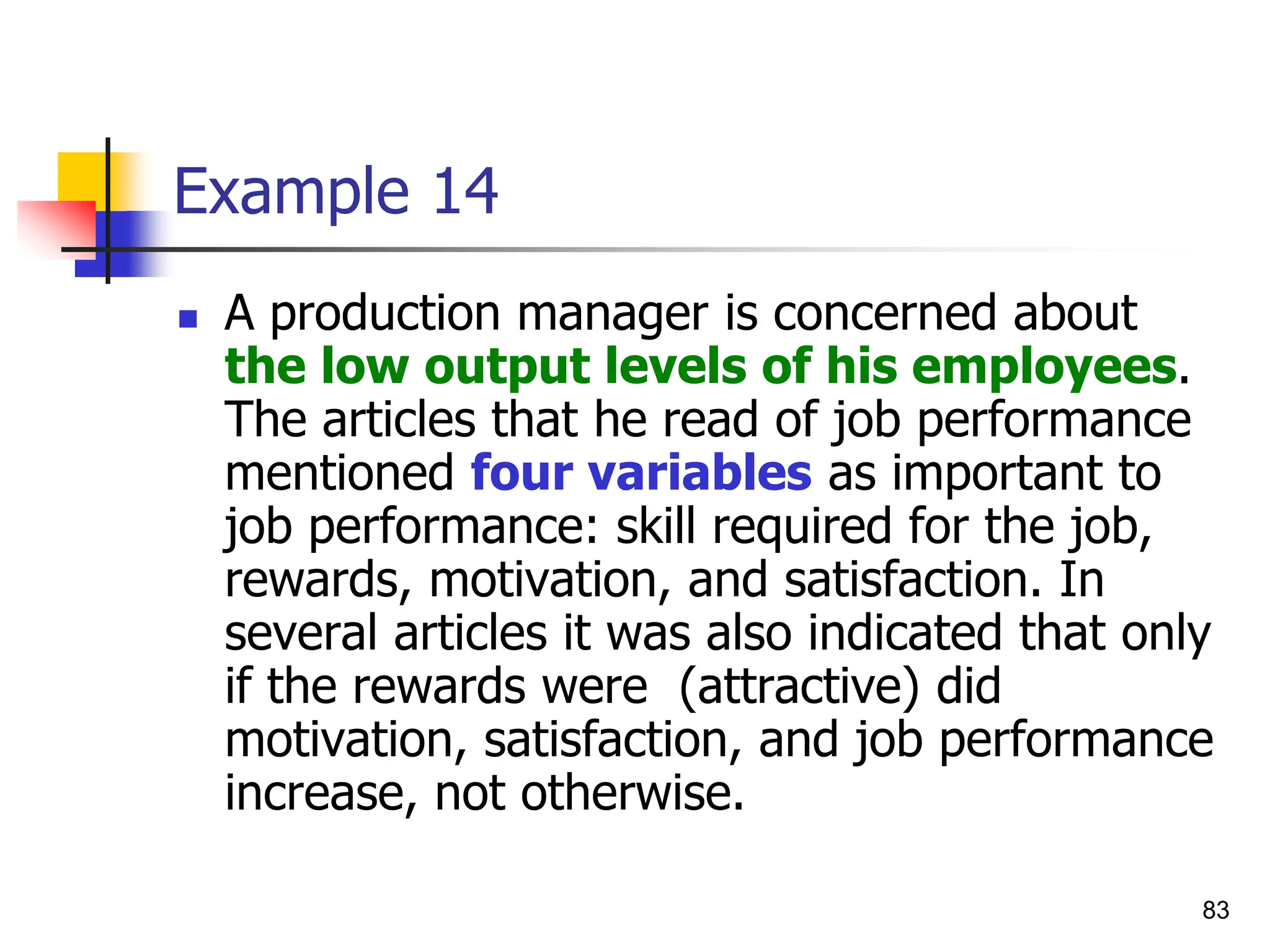 83
Example 14
 A production manager is concerned about
the low output levels of his employees.
The articles that he read of job performance
mentioned four variables as important to
job performance: skill required for the job,
rewards, motivation, and satisfaction. In
several articles it was also indicated that only
if the rewards were (attractive) did
motivation, satisfaction, and job performance
increase, not otherwise.
 
