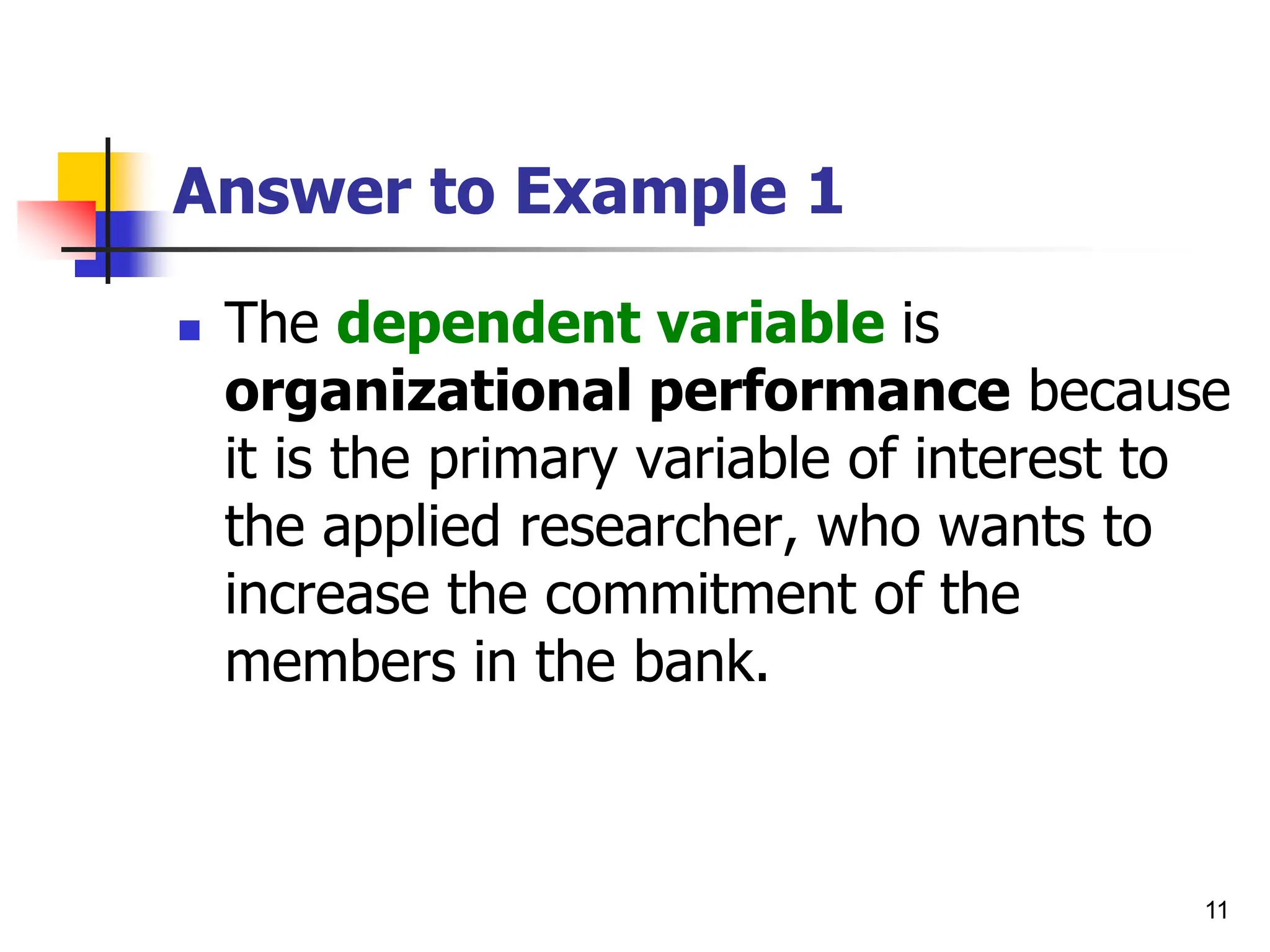 11
Answer to Example 1
 The dependent variable is
organizational performance because
it is the primary variable of interest to
the applied researcher, who wants to
increase the commitment of the
members in the bank.
 